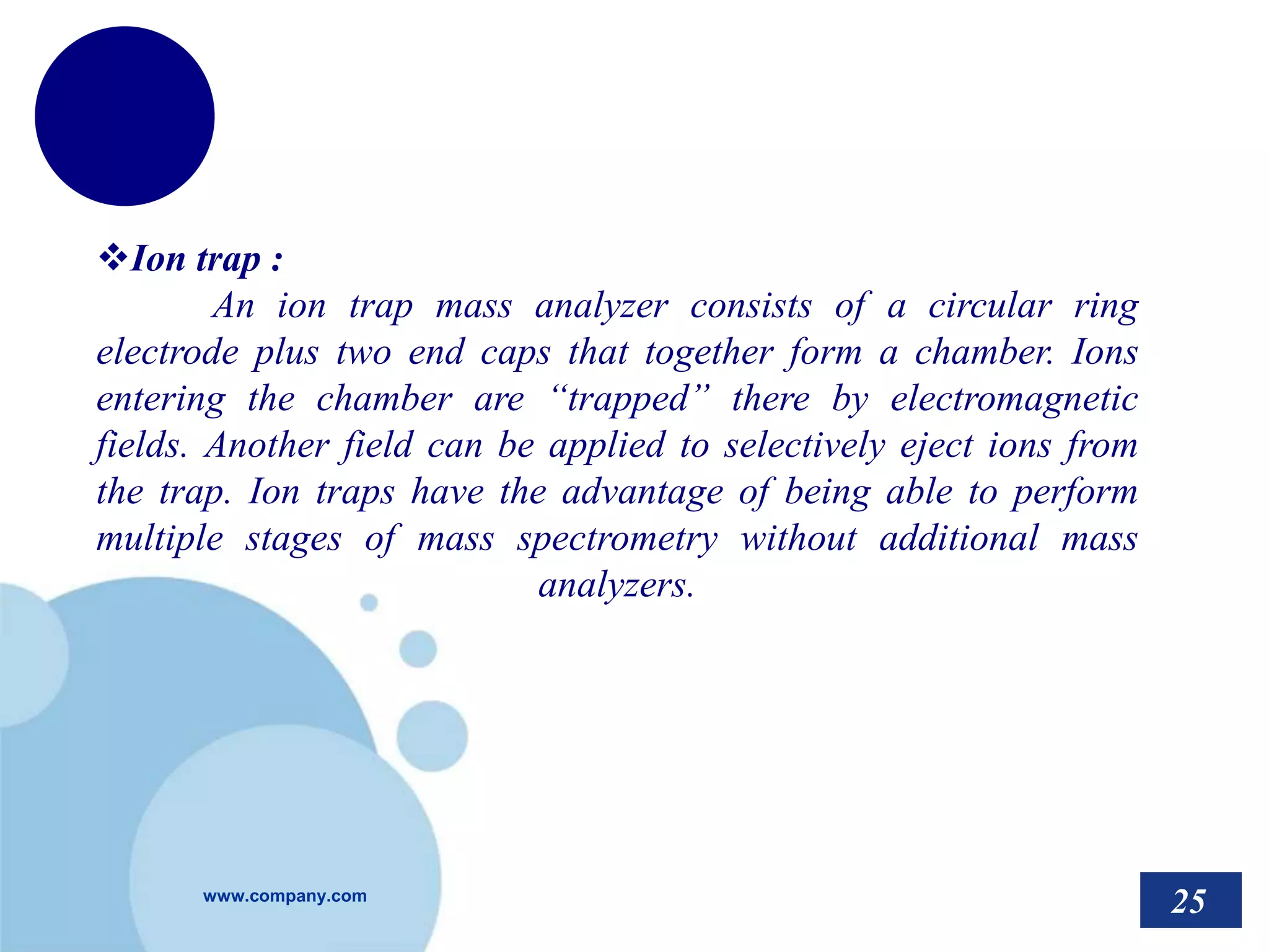 www.company.com
Ion trap :
An ion trap mass analyzer consists of a circular ring
electrode plus two end caps that together form a chamber. Ions
entering the chamber are “trapped” there by electromagnetic
fields. Another field can be applied to selectively eject ions from
the trap. Ion traps have the advantage of being able to perform
multiple stages of mass spectrometry without additional mass
analyzers.
25
 