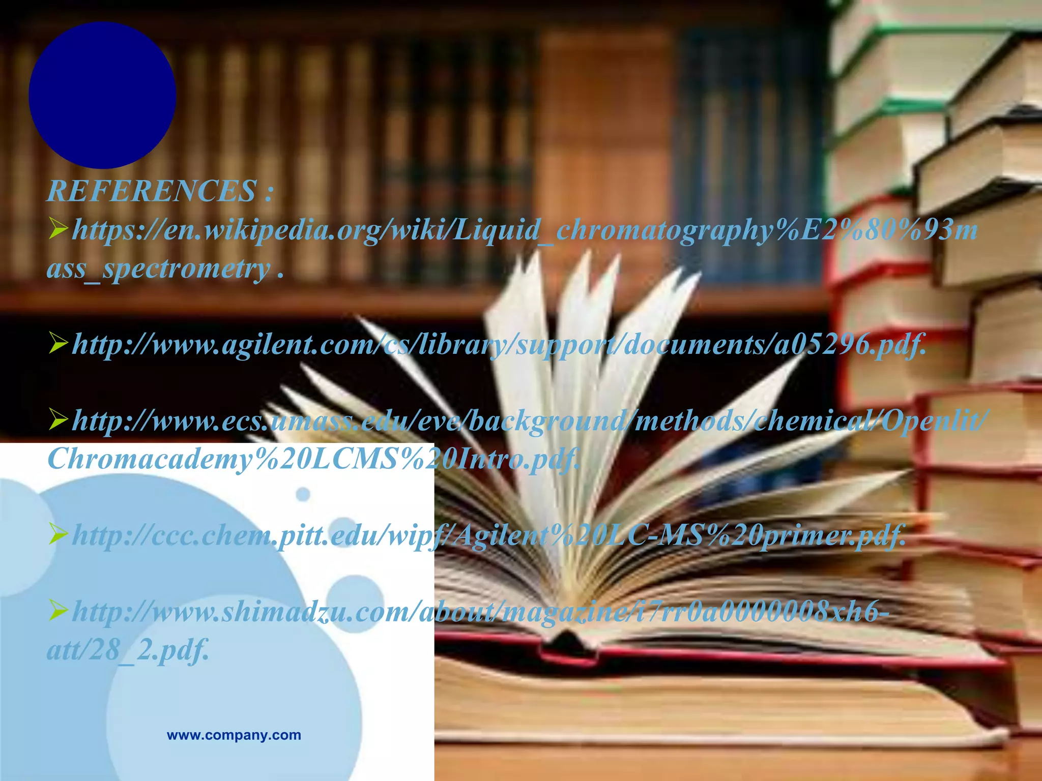 www.company.com
REFERENCES :
https://en.wikipedia.org/wiki/Liquid_chromatography%E2%80%93m
ass_spectrometry .
http://www.agilent.com/cs/library/support/documents/a05296.pdf.
http://www.ecs.umass.edu/eve/background/methods/chemical/Openlit/
Chromacademy%20LCMS%20Intro.pdf.
http://ccc.chem.pitt.edu/wipf/Agilent%20LC-MS%20primer.pdf.
http://www.shimadzu.com/about/magazine/i7rr0a0000008xh6-
att/28_2.pdf.
 