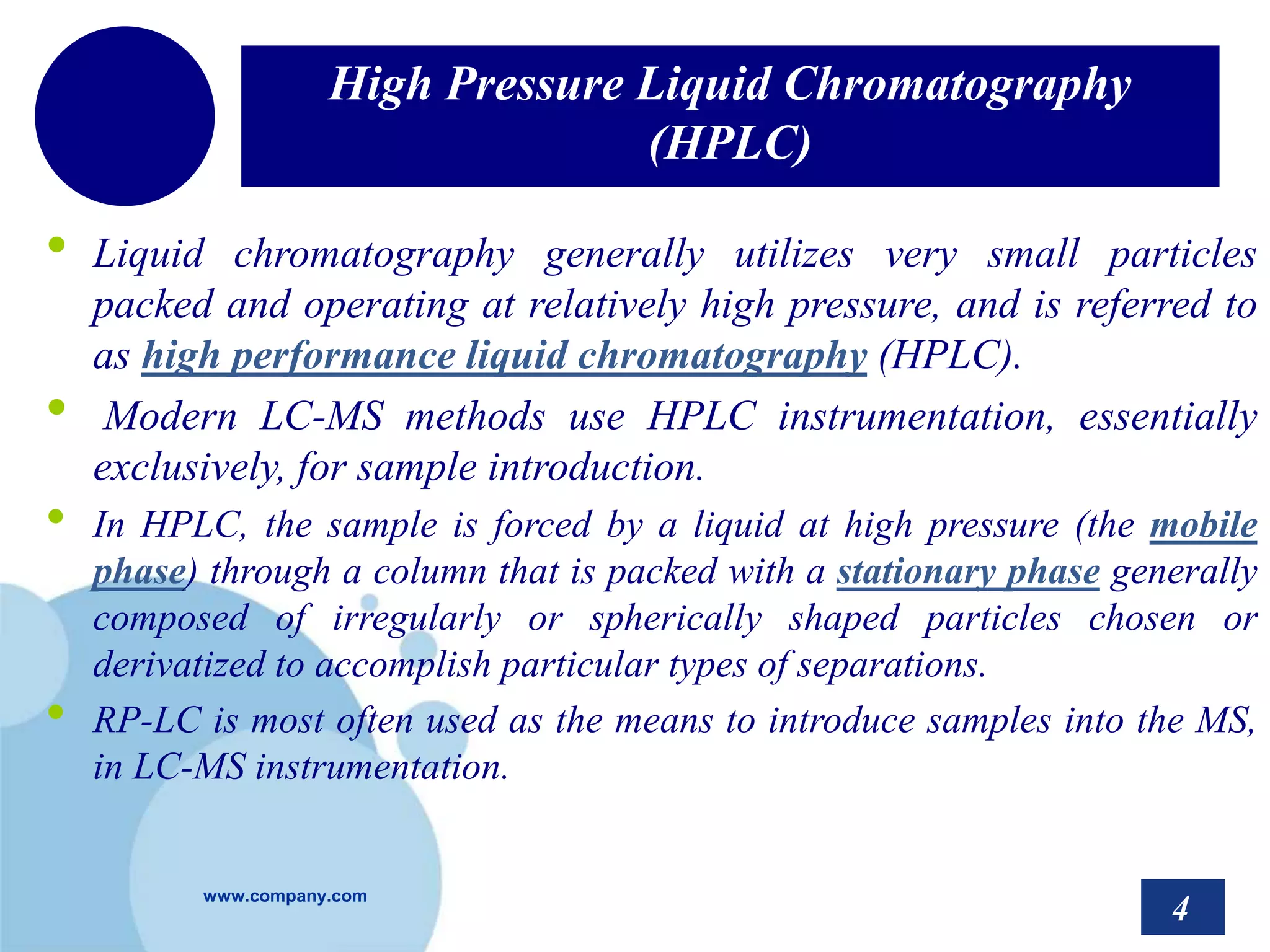 www.company.com
High Pressure Liquid Chromatography
(HPLC)
• Liquid chromatography generally utilizes very small particles
packed and operating at relatively high pressure, and is referred to
as high performance liquid chromatography (HPLC).
• Modern LC-MS methods use HPLC instrumentation, essentially
exclusively, for sample introduction.
• In HPLC, the sample is forced by a liquid at high pressure (the mobile
phase) through a column that is packed with a stationary phase generally
composed of irregularly or spherically shaped particles chosen or
derivatized to accomplish particular types of separations.
• RP-LC is most often used as the means to introduce samples into the MS,
in LC-MS instrumentation.
4
 
