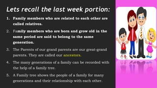 Lets recall the last week portion:
1. Family members who are related to each other are
called relatives.
2. Family members who are born and grow old in the
same period are said to belong to the same
generation.
3. The Parents of our grand parents are our great-grand
parents. They are called our ancestors.
4. The many generations of a family can be recorded with
the help of a family tree.
5. A Family tree shows the people of a family for many
generations and their relationship with each other.
3
 