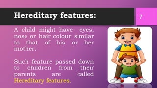 Hereditary features:
A child might have eyes,
nose or hair colour similar
to that of his or her
mother.
Such feature passed down
to children from their
parents are called
Hereditary features.
7
 