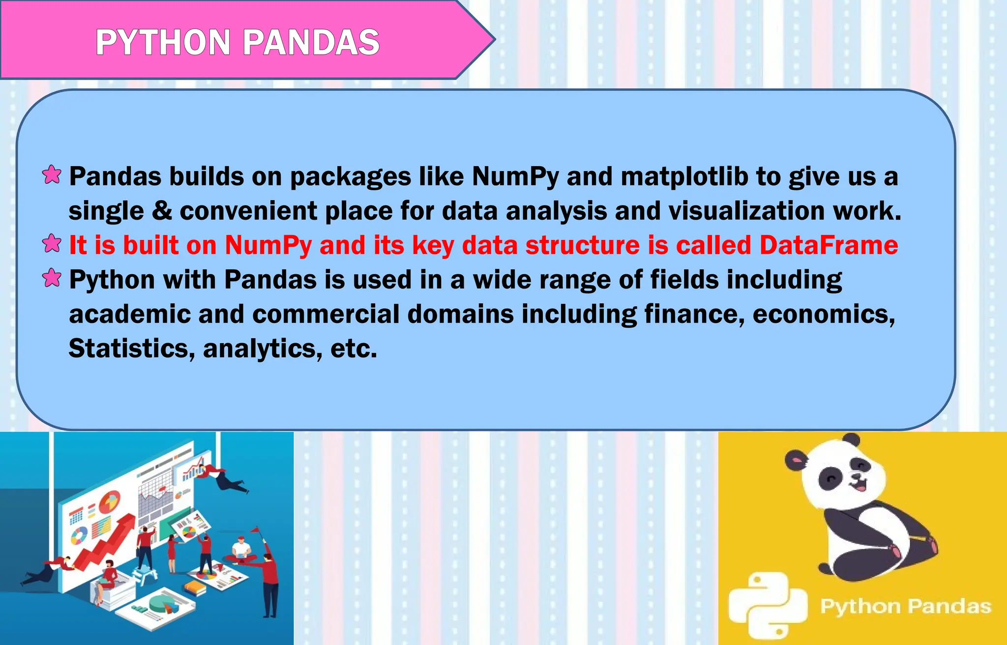 Pandas builds on packages like NumPy and matplotlib to give us a
single & convenient place for data analysis and visualization work.
It is built on NumPy and its key data structure is called DataFrame
Python with Pandas is used in a wide range of fields including
academic and commercial domains including finance, economics,
Statistics, analytics, etc.
PYTHON PANDAS
 