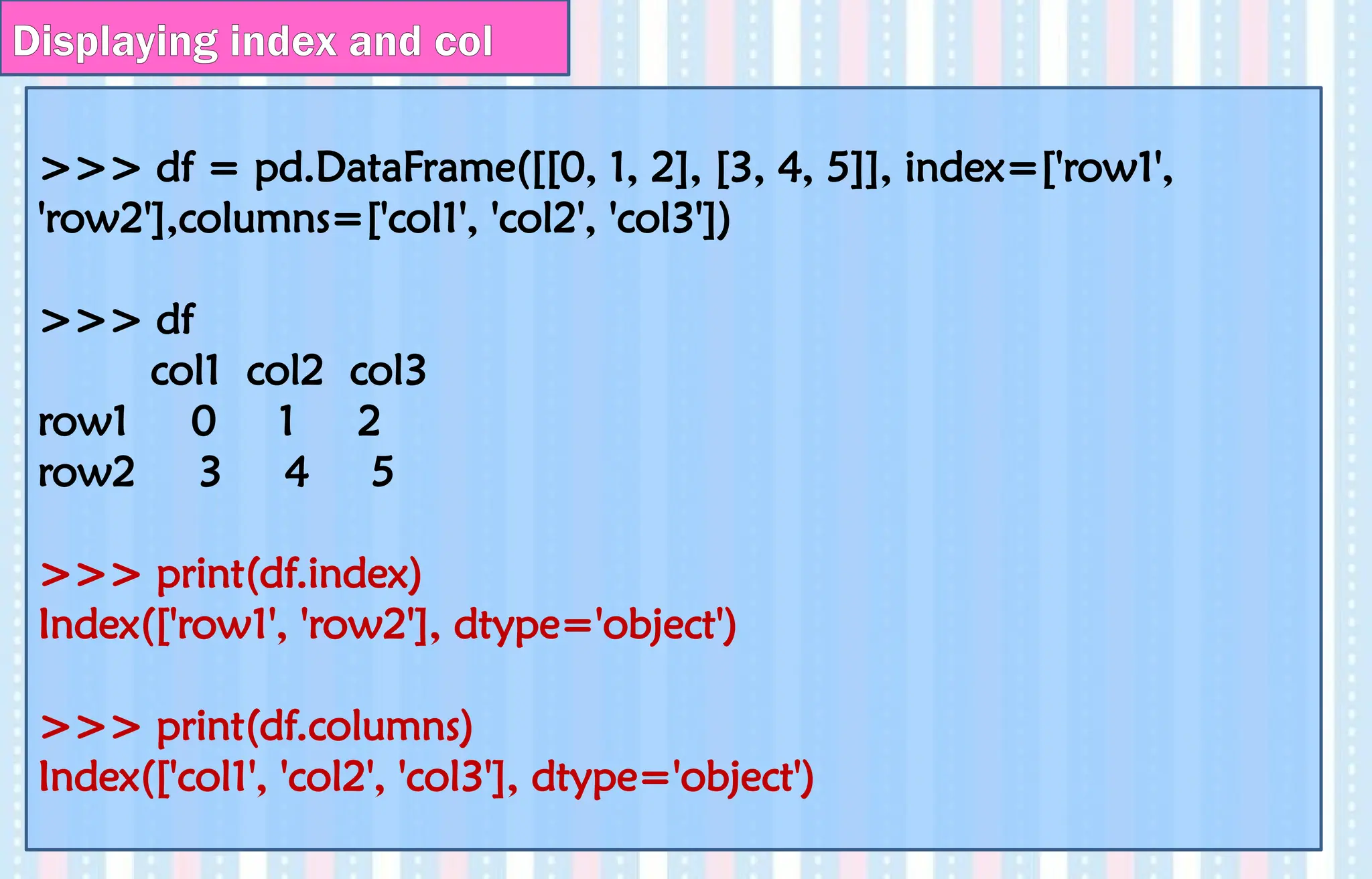 Displaying index and col
>>> df = pd.DataFrame([[0, 1, 2], [3, 4, 5]], index=['row1',
'row2'],columns=['col1', 'col2', 'col3'])
>>> df
col1 col2 col3
row1 0 1 2
row2 3 4 5
>>> print(df.index)
Index(['row1', 'row2'], dtype='object')
>>> print(df.columns)
Index(['col1', 'col2', 'col3'], dtype='object')
 