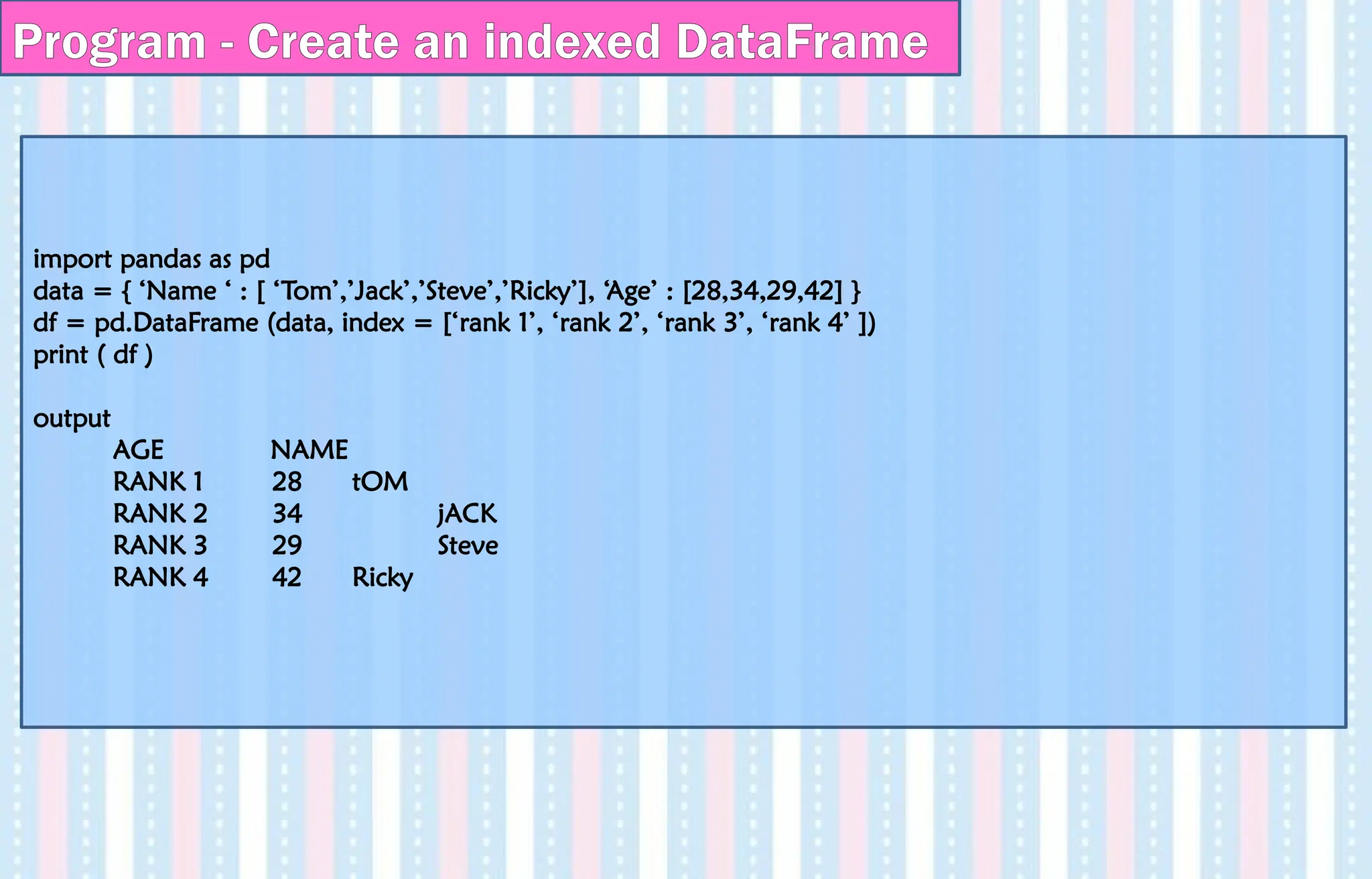 import pandas as pd
data = { ‘Name ‘ : [ ‘Tom’,’Jack’,’Steve’,’Ricky’], ‘Age’ : [28,34,29,42] }
df = pd.DataFrame (data, index = [‘rank 1’, ‘rank 2’, ‘rank 3’, ‘rank 4’ ])
print ( df )
output
AGE NAME
RANK 1 28 tOM
RANK 2 34 jACK
RANK 3 29 Steve
RANK 4 42 Ricky
Program - Create an indexed DataFrame
 