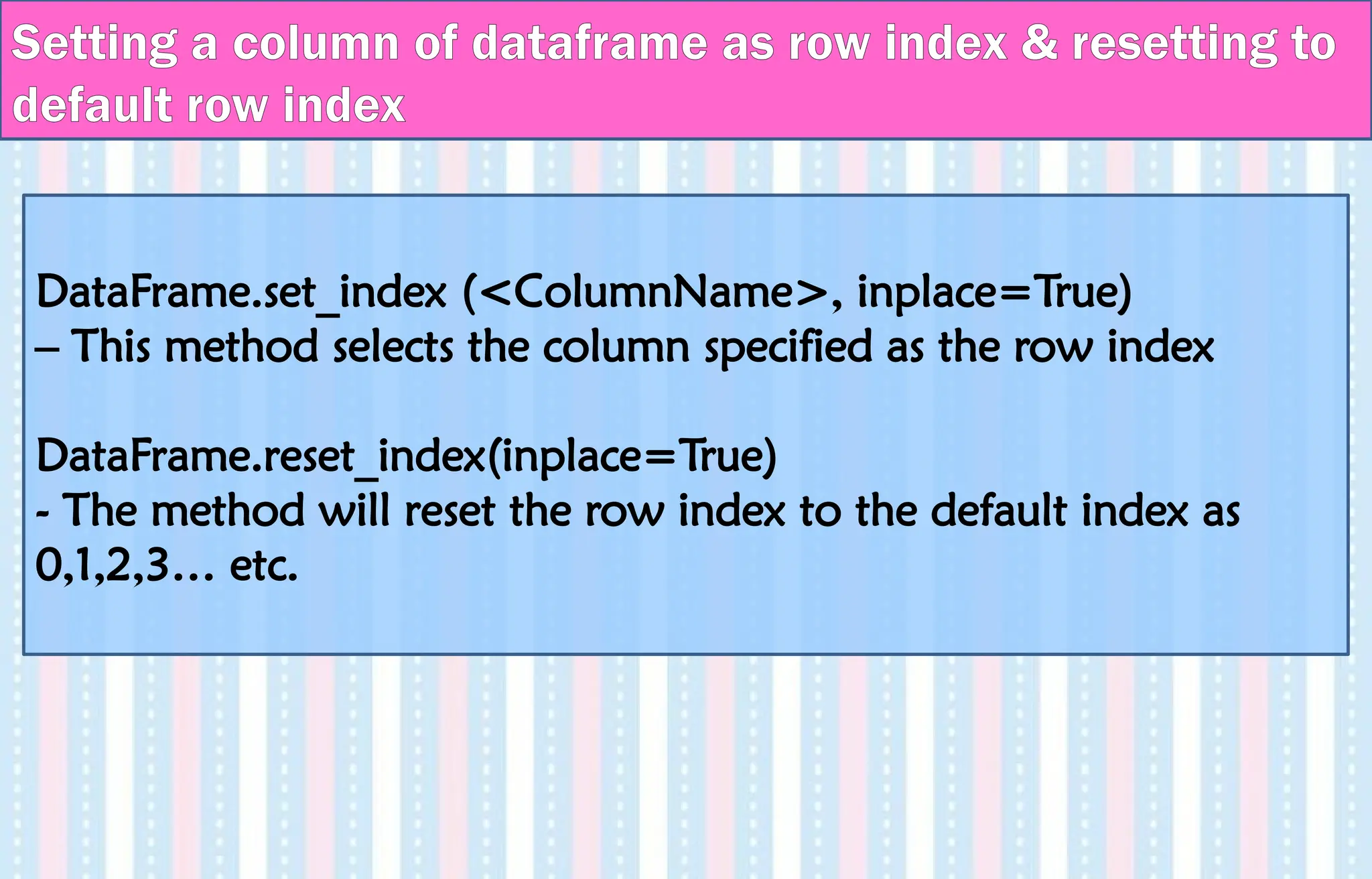 DataFrame.set_index (<ColumnName>, inplace=True)
– This method selects the column specified as the row index
DataFrame.reset_index(inplace=True)
- The method will reset the row index to the default index as
0,1,2,3… etc.
Setting a column of dataframe as row index & resetting to
default row index
 