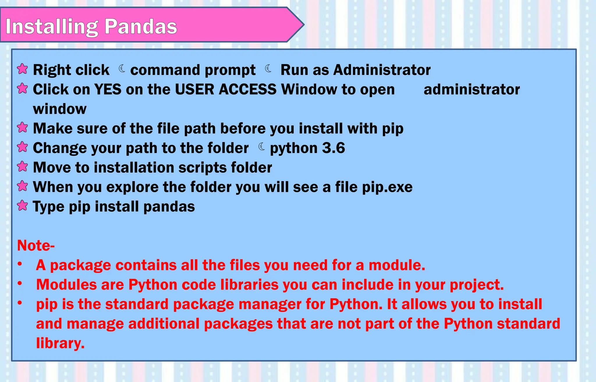 Right click command prompt  Run as Administrator
Click on YES on the USER ACCESS Window to open administrator
window
Make sure of the file path before you install with pip
Change your path to the folder python 3.6
Move to installation scripts folder
When you explore the folder you will see a file pip.exe
Type pip install pandas
Note-
• A package contains all the files you need for a module.
• Modules are Python code libraries you can include in your project.
• pip is the standard package manager for Python. It allows you to install
and manage additional packages that are not part of the Python standard
library.
Installing Pandas
 