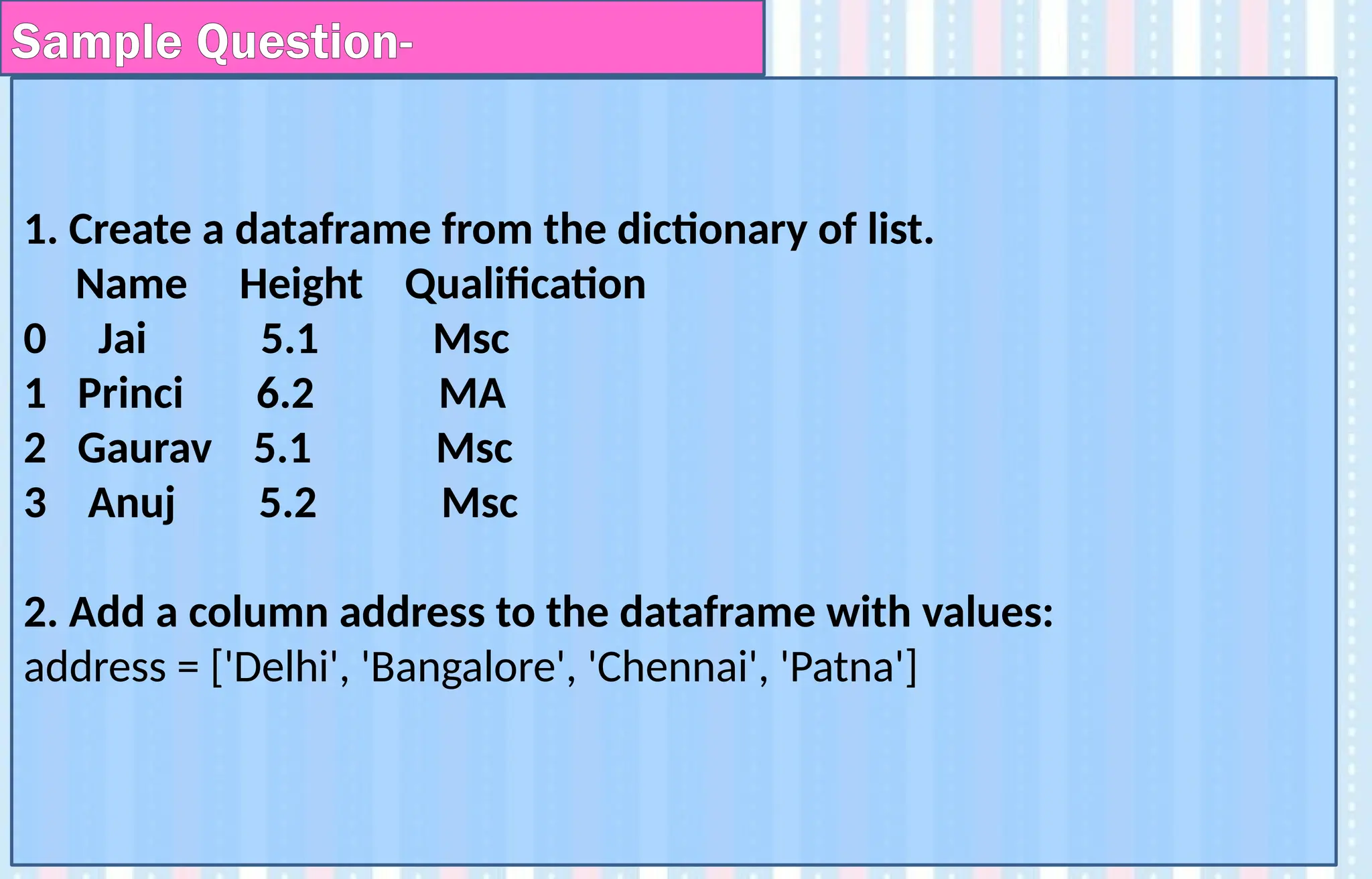 1. Create a dataframe from the dictionary of list.
Name Height Qualification
0 Jai 5.1 Msc
1 Princi 6.2 MA
2 Gaurav 5.1 Msc
3 Anuj 5.2 Msc
2. Add a column address to the dataframe with values:
address = ['Delhi', 'Bangalore', 'Chennai', 'Patna']
Sample Question-
 