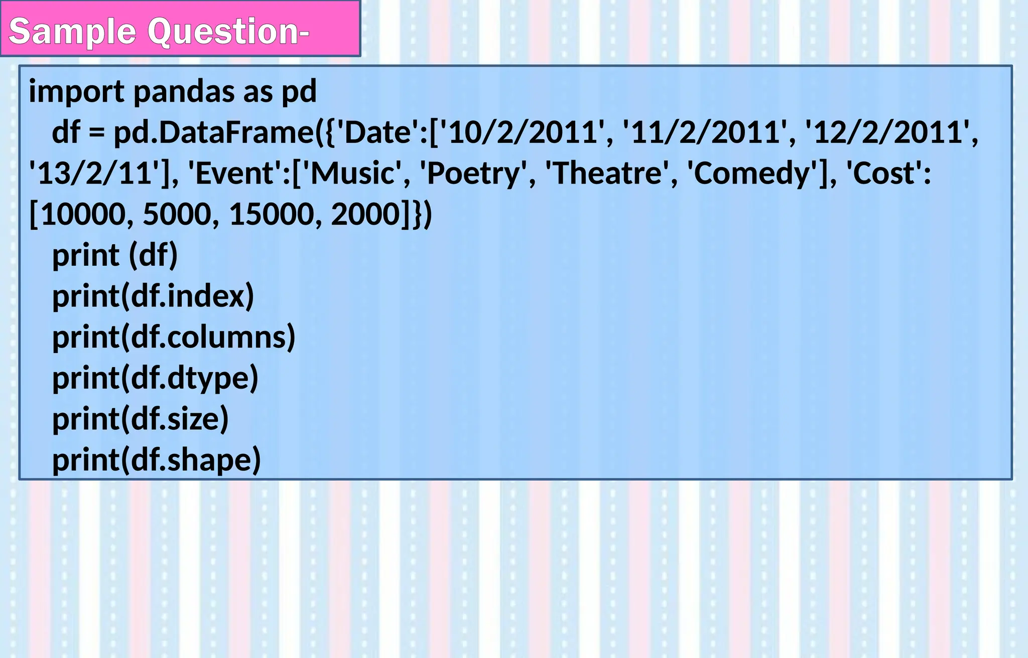 import pandas as pd
df = pd.DataFrame({'Date':['10/2/2011', '11/2/2011', '12/2/2011',
'13/2/11'], 'Event':['Music', 'Poetry', 'Theatre', 'Comedy'], 'Cost':
[10000, 5000, 15000, 2000]})
print (df)
print(df.index)
print(df.columns)
print(df.dtype)
print(df.size)
print(df.shape)
Sample Question-
 