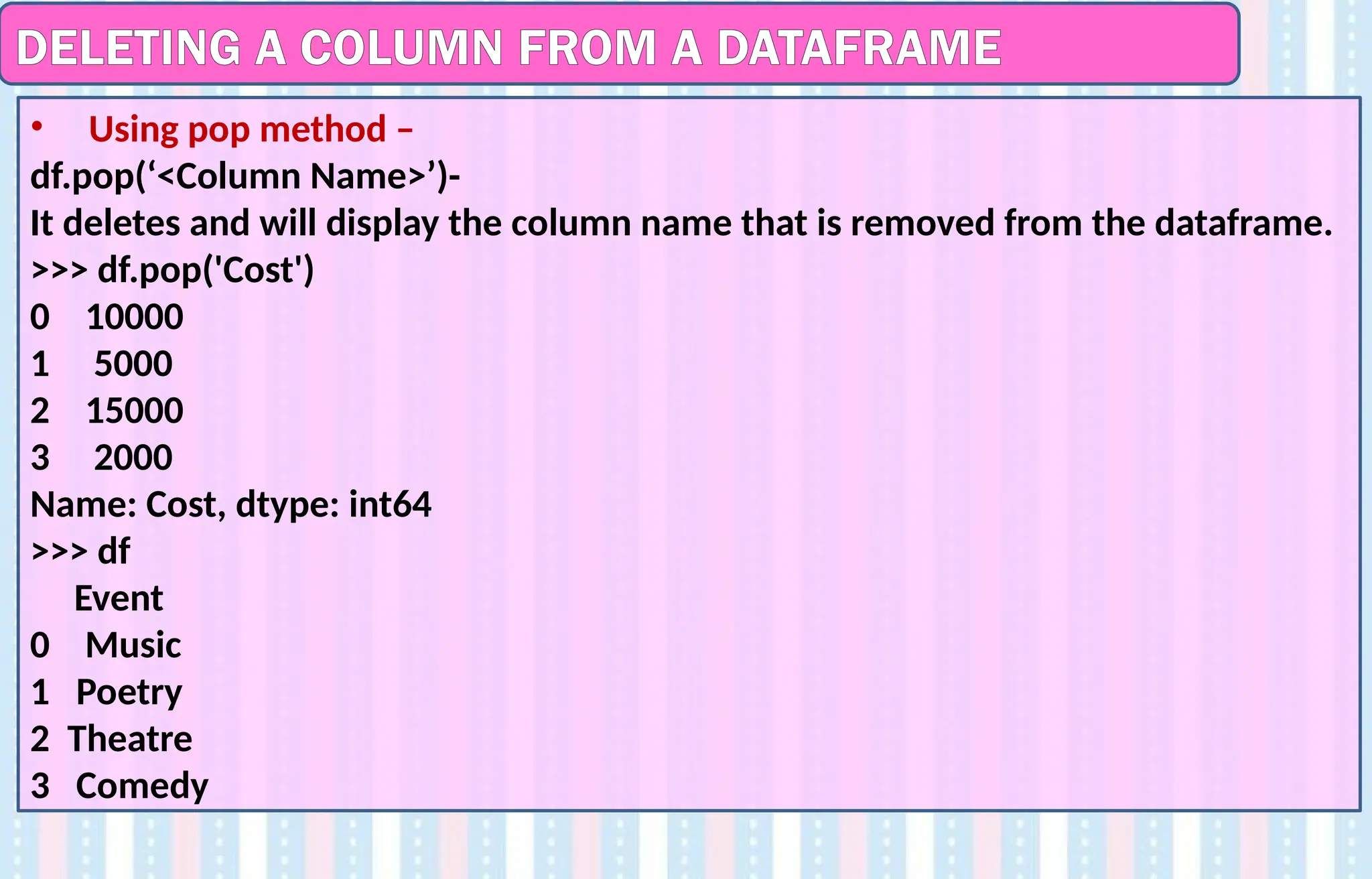 DELETING A COLUMN FROM A DATAFRAME
• Using pop method –
df.pop(‘<Column Name>’)-
It deletes and will display the column name that is removed from the dataframe.
>>> df.pop('Cost')
0 10000
1 5000
2 15000
3 2000
Name: Cost, dtype: int64
>>> df
Event
0 Music
1 Poetry
2 Theatre
3 Comedy
 