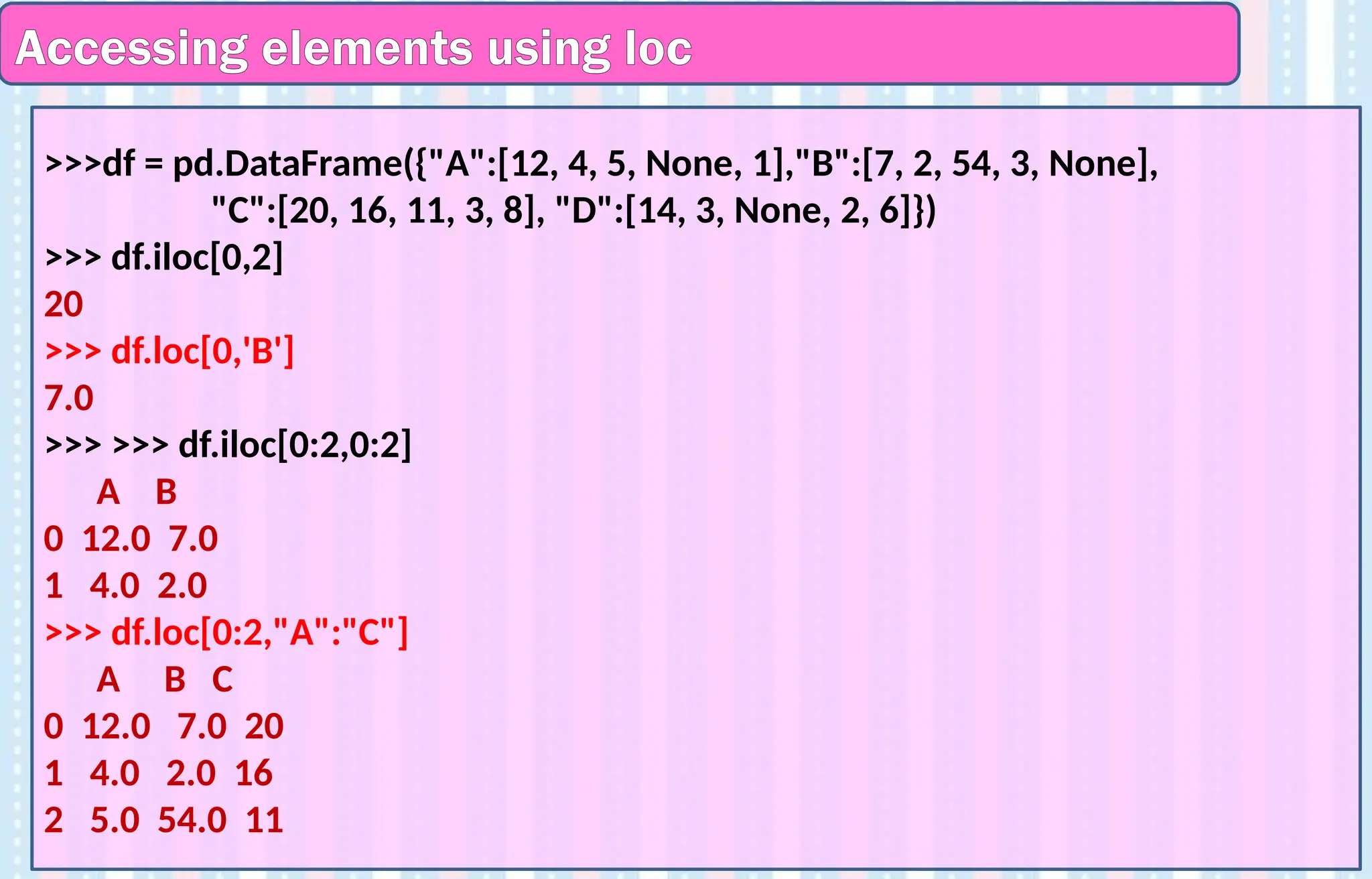 Accessing elements using loc
>>>df = pd.DataFrame({"A":[12, 4, 5, None, 1],"B":[7, 2, 54, 3, None],
"C":[20, 16, 11, 3, 8], "D":[14, 3, None, 2, 6]})
>>> df.iloc[0,2]
20
>>> df.loc[0,'B']
7.0
>>> >>> df.iloc[0:2,0:2]
A B
0 12.0 7.0
1 4.0 2.0
>>> df.loc[0:2,"A":"C"]
A B C
0 12.0 7.0 20
1 4.0 2.0 16
2 5.0 54.0 11
 
