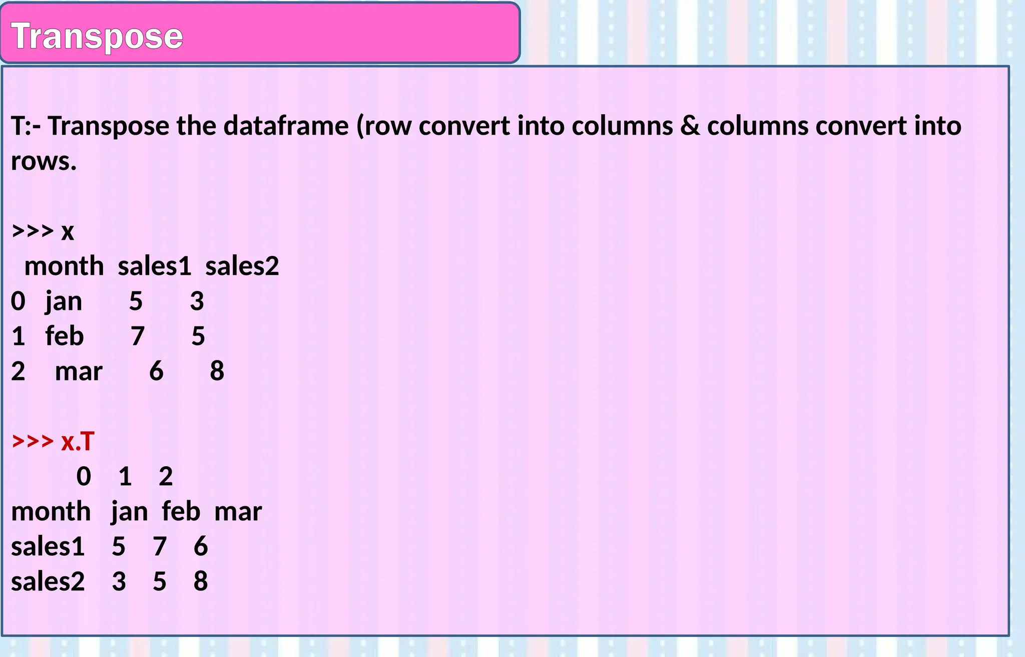 Transpose
T:- Transpose the dataframe (row convert into columns & columns convert into
rows.
>>> x
month sales1 sales2
0 jan 5 3
1 feb 7 5
2 mar 6 8
>>> x.T
0 1 2
month jan feb mar
sales1 5 7 6
sales2 3 5 8
 