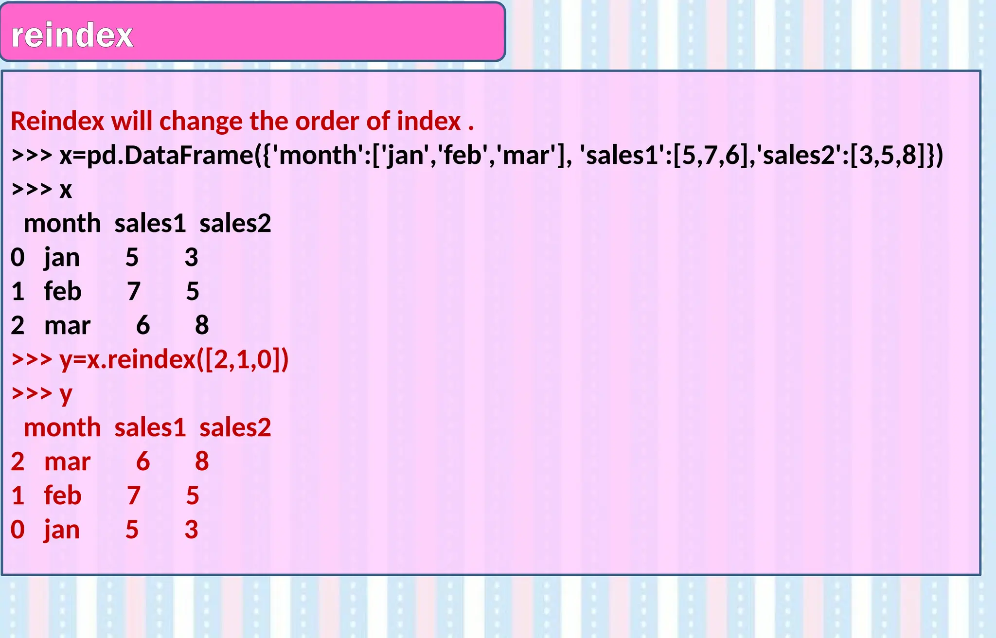 reindex
Reindex will change the order of index .
>>> x=pd.DataFrame({'month':['jan','feb','mar'], 'sales1':[5,7,6],'sales2':[3,5,8]})
>>> x
month sales1 sales2
0 jan 5 3
1 feb 7 5
2 mar 6 8
>>> y=x.reindex([2,1,0])
>>> y
month sales1 sales2
2 mar 6 8
1 feb 7 5
0 jan 5 3
 