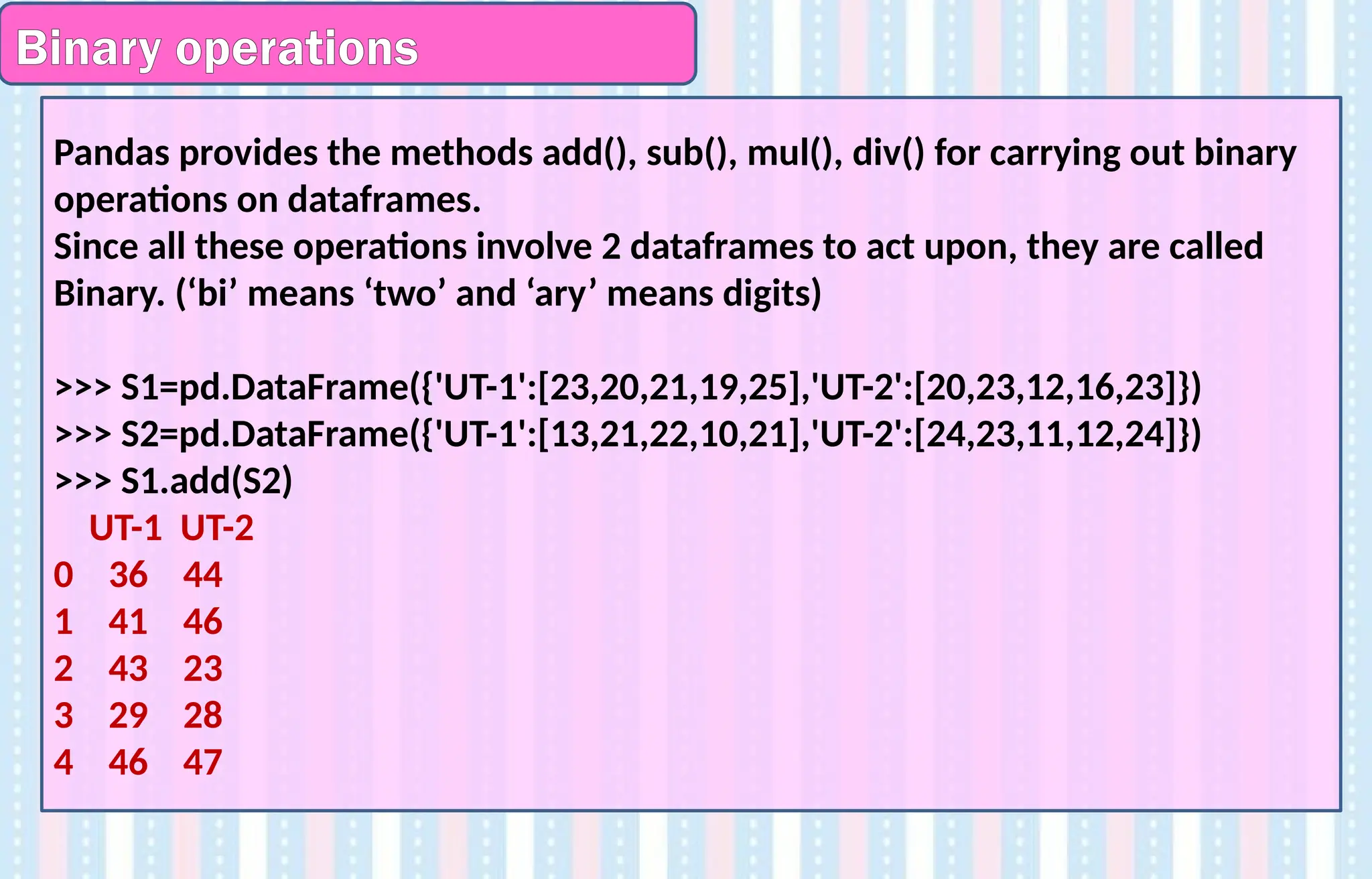 Binary operations
Pandas provides the methods add(), sub(), mul(), div() for carrying out binary
operations on dataframes.
Since all these operations involve 2 dataframes to act upon, they are called
Binary. (‘bi’ means ‘two’ and ‘ary’ means digits)
>>> S1=pd.DataFrame({'UT-1':[23,20,21,19,25],'UT-2':[20,23,12,16,23]})
>>> S2=pd.DataFrame({'UT-1':[13,21,22,10,21],'UT-2':[24,23,11,12,24]})
>>> S1.add(S2)
UT-1 UT-2
0 36 44
1 41 46
2 43 23
3 29 28
4 46 47
 