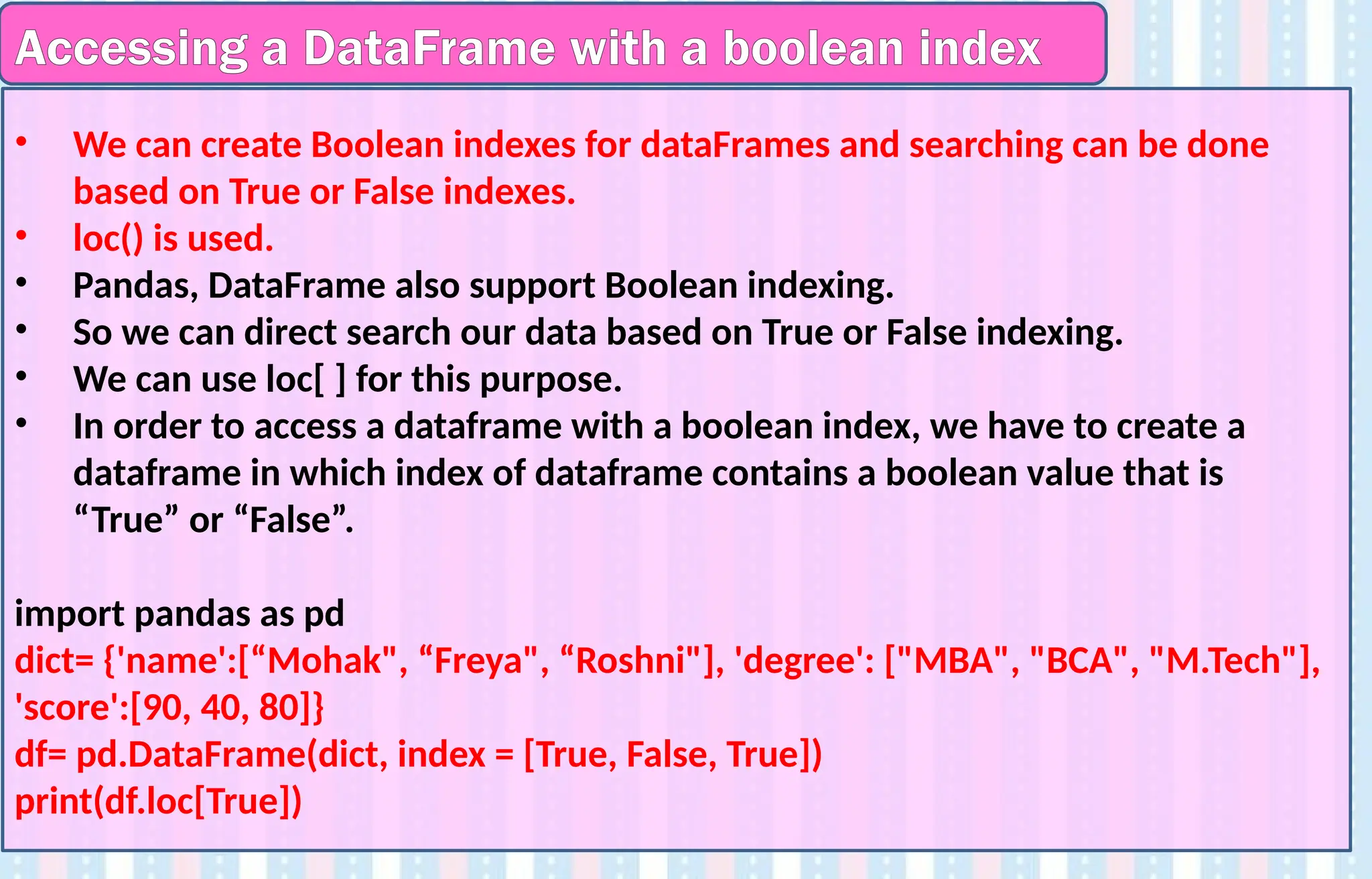 Accessing a DataFrame with a boolean index
• We can create Boolean indexes for dataFrames and searching can be done
based on True or False indexes.
• loc() is used.
• Pandas, DataFrame also support Boolean indexing.
• So we can direct search our data based on True or False indexing.
• We can use loc[ ] for this purpose.
• In order to access a dataframe with a boolean index, we have to create a
dataframe in which index of dataframe contains a boolean value that is
“True” or “False”.
import pandas as pd
dict= {'name':[“Mohak", “Freya", “Roshni"], 'degree': ["MBA", "BCA", "M.Tech"],
'score':[90, 40, 80]}
df= pd.DataFrame(dict, index = [True, False, True])
print(df.loc[True])
 