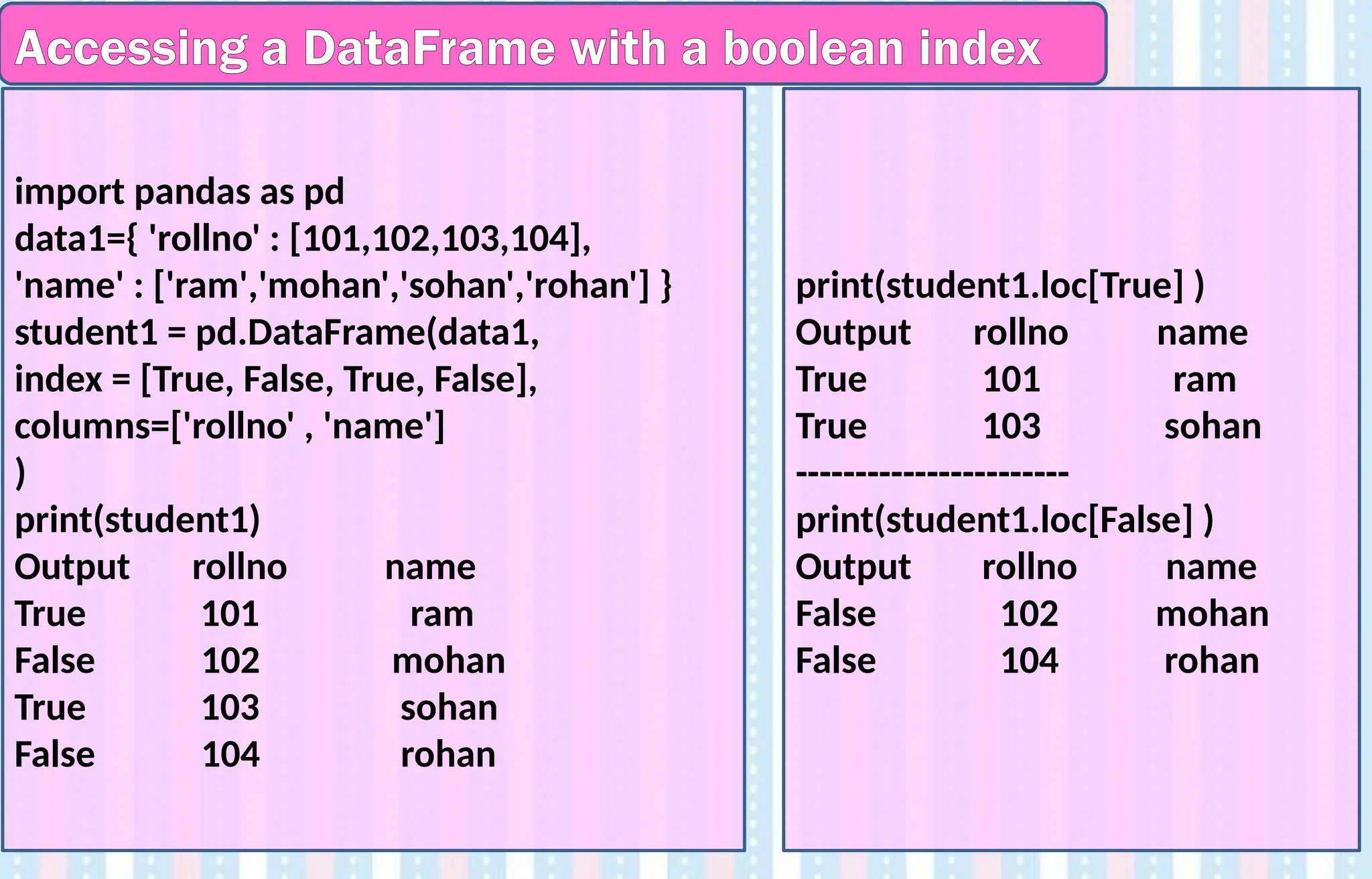 Accessing a DataFrame with a boolean index
import pandas as pd
data1={ 'rollno' : [101,102,103,104],
'name' : ['ram','mohan','sohan','rohan'] }
student1 = pd.DataFrame(data1,
index = [True, False, True, False],
columns=['rollno' , 'name']
)
print(student1)
Output rollno name
True 101 ram
False 102 mohan
True 103 sohan
False 104 rohan
print(student1.loc[True] )
Output rollno name
True 101 ram
True 103 sohan
-----------------------
print(student1.loc[False] )
Output rollno name
False 102 mohan
False 104 rohan
 