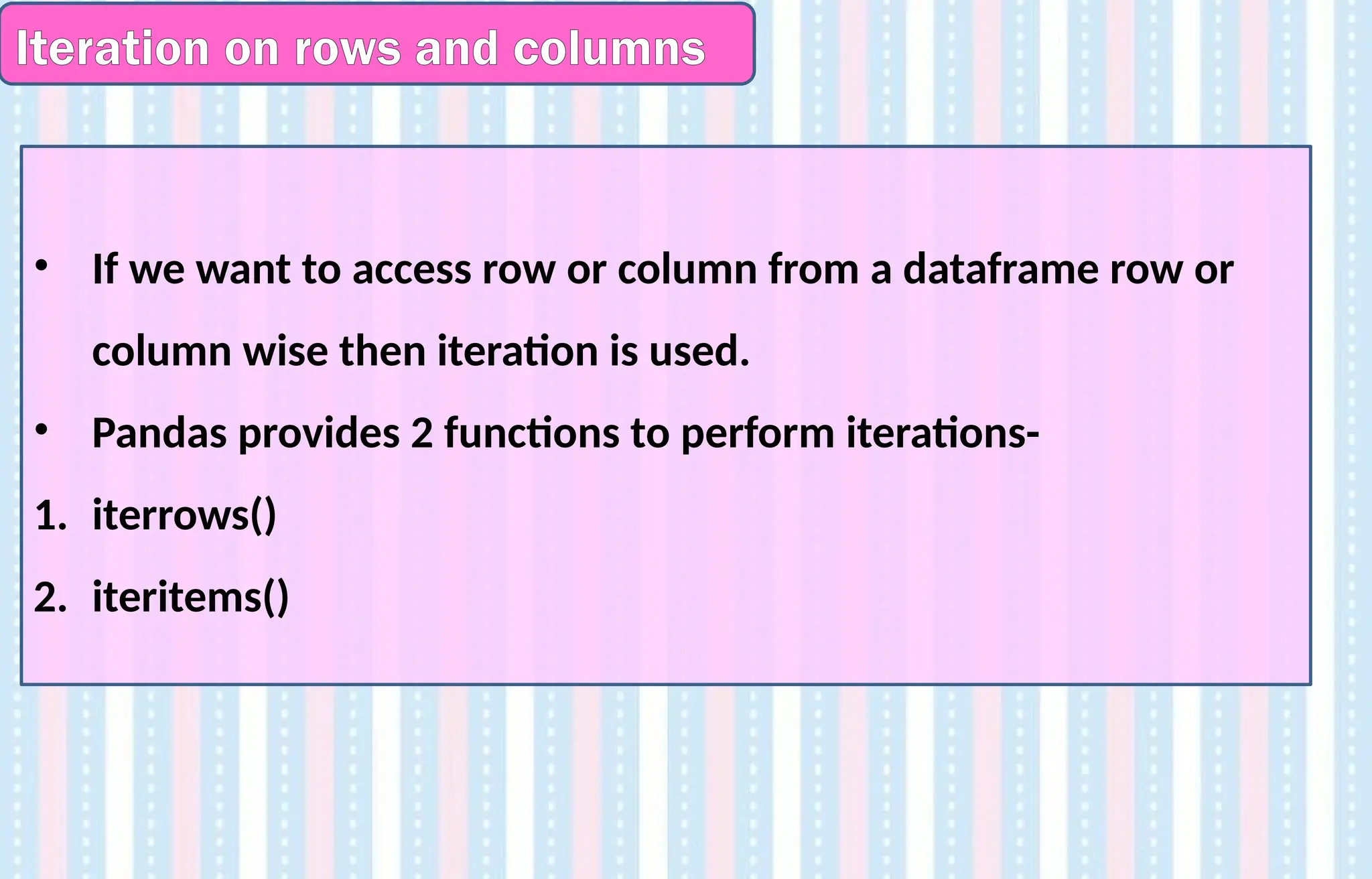 Iteration on rows and columns
• If we want to access row or column from a dataframe row or
column wise then iteration is used.
• Pandas provides 2 functions to perform iterations-
1. iterrows()
2. iteritems()
 
