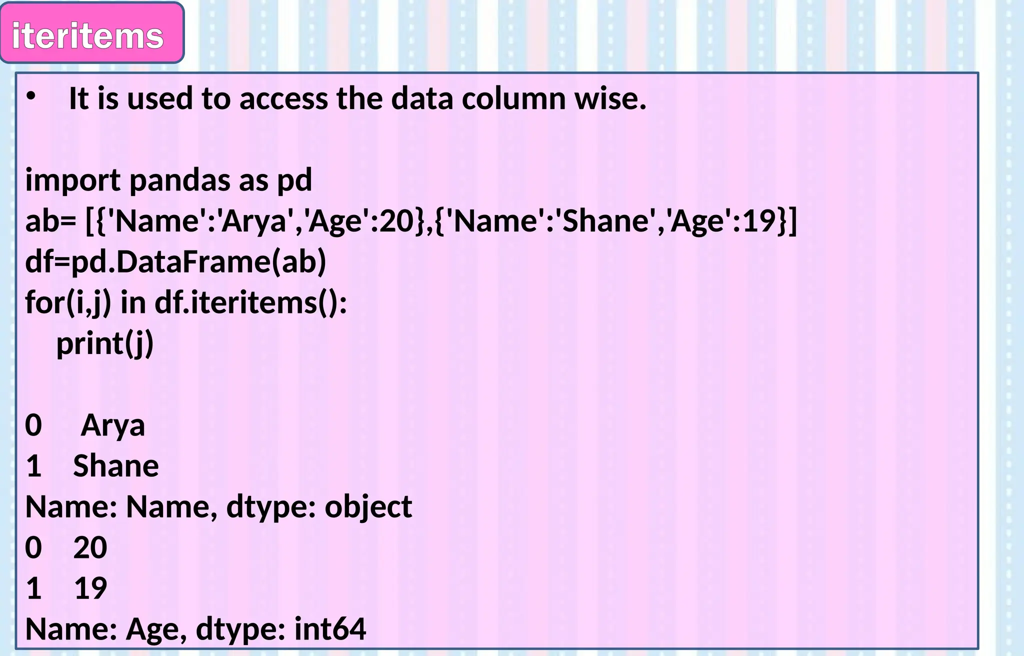 iteritems
• It is used to access the data column wise.
import pandas as pd
ab= [{'Name':'Arya','Age':20},{'Name':'Shane','Age':19}]
df=pd.DataFrame(ab)
for(i,j) in df.iteritems():
print(j)
0 Arya
1 Shane
Name: Name, dtype: object
0 20
1 19
Name: Age, dtype: int64
 