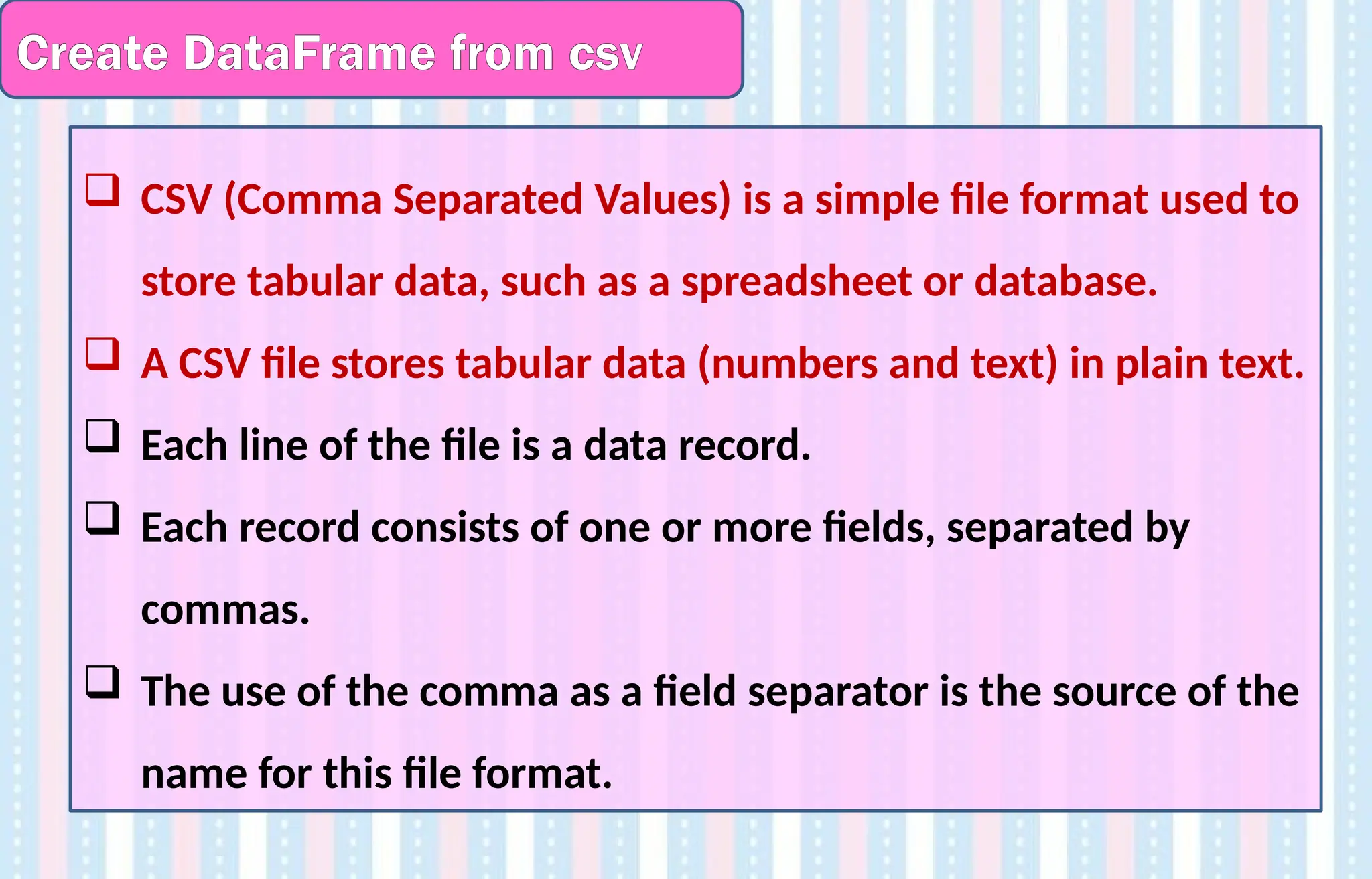 Create DataFrame from csv
 CSV (Comma Separated Values) is a simple file format used to
store tabular data, such as a spreadsheet or database.
 A CSV file stores tabular data (numbers and text) in plain text.
 Each line of the file is a data record.
 Each record consists of one or more fields, separated by
commas.
 The use of the comma as a field separator is the source of the
name for this file format.
 