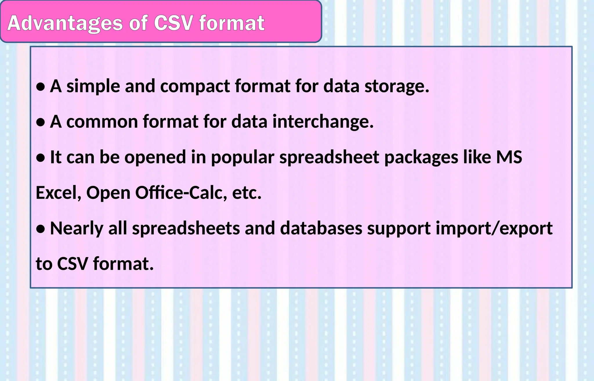 Advantages of CSV format
• A simple and compact format for data storage.
• A common format for data interchange.
• It can be opened in popular spreadsheet packages like MS
Excel, Open Office-Calc, etc.
• Nearly all spreadsheets and databases support import/export
to CSV format.
 
