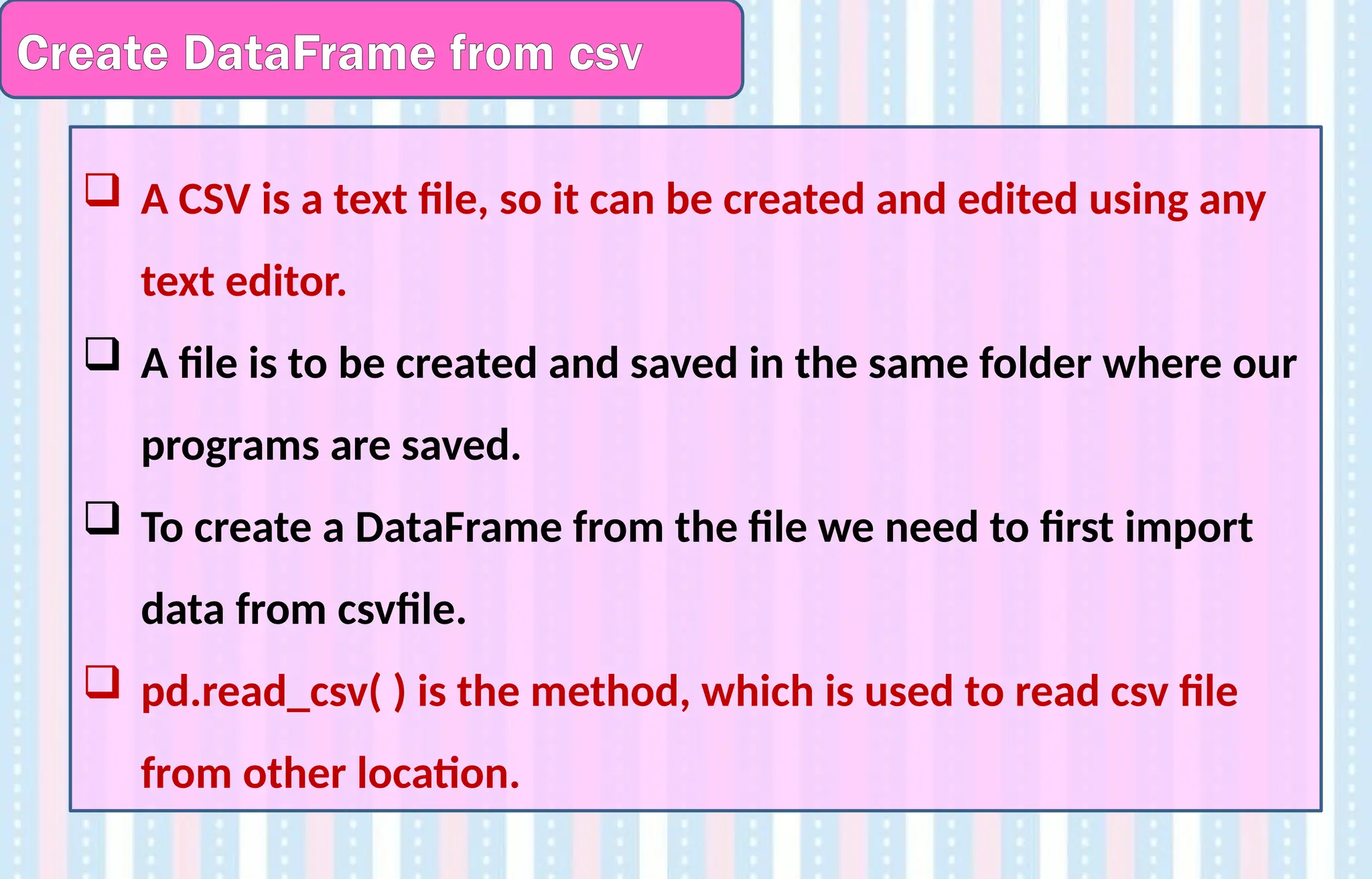 Create DataFrame from csv
 A CSV is a text file, so it can be created and edited using any
text editor.
 A file is to be created and saved in the same folder where our
programs are saved.
 To create a DataFrame from the file we need to first import
data from csvfile.
 pd.read_csv( ) is the method, which is used to read csv file
from other location.
 