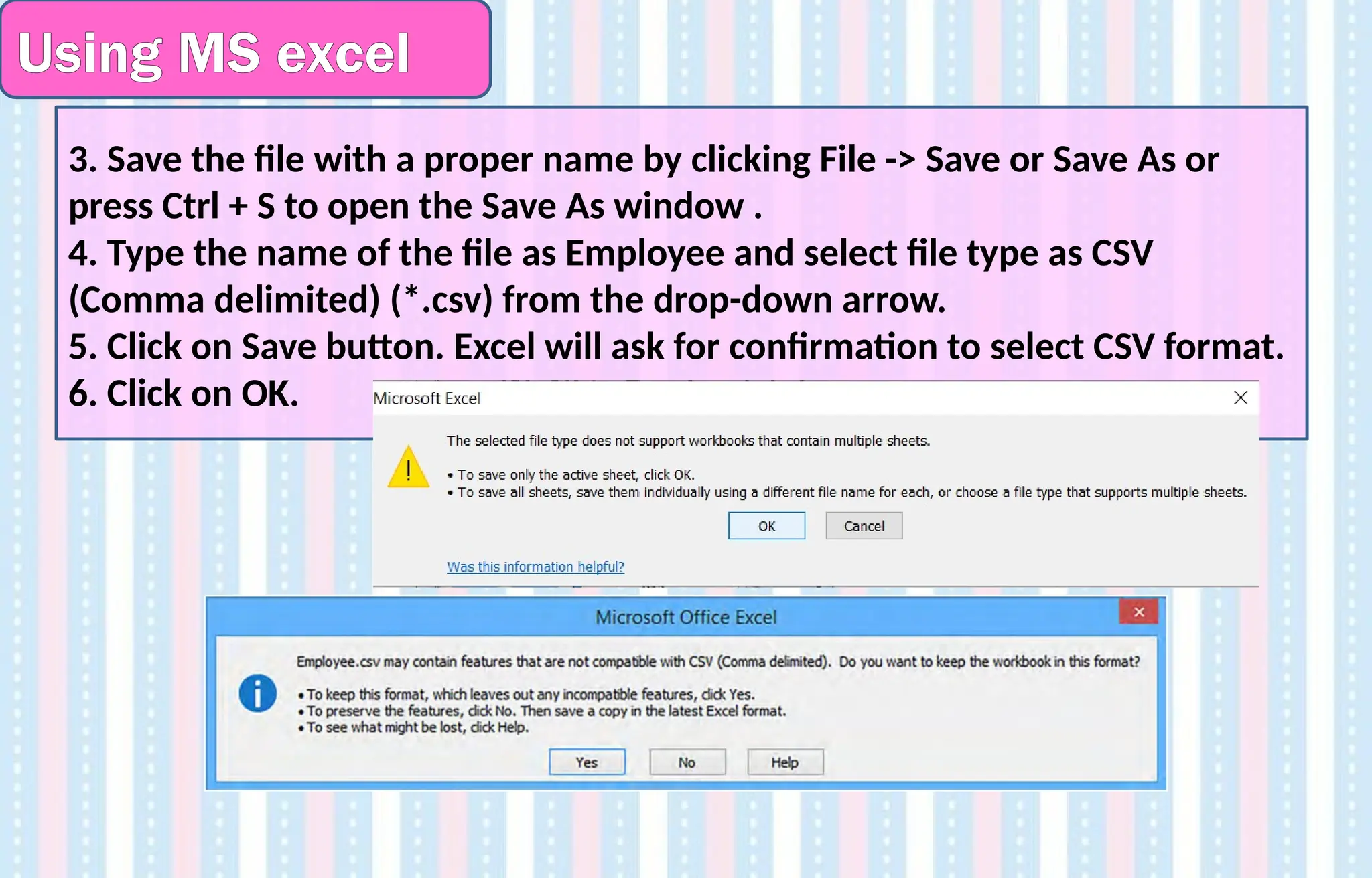 Using MS excel
3. Save the file with a proper name by clicking File -> Save or Save As or
press Ctrl + S to open the Save As window .
4. Type the name of the file as Employee and select file type as CSV
(Comma delimited) (*.csv) from the drop-down arrow.
5. Click on Save button. Excel will ask for confirmation to select CSV format.
6. Click on OK.
 