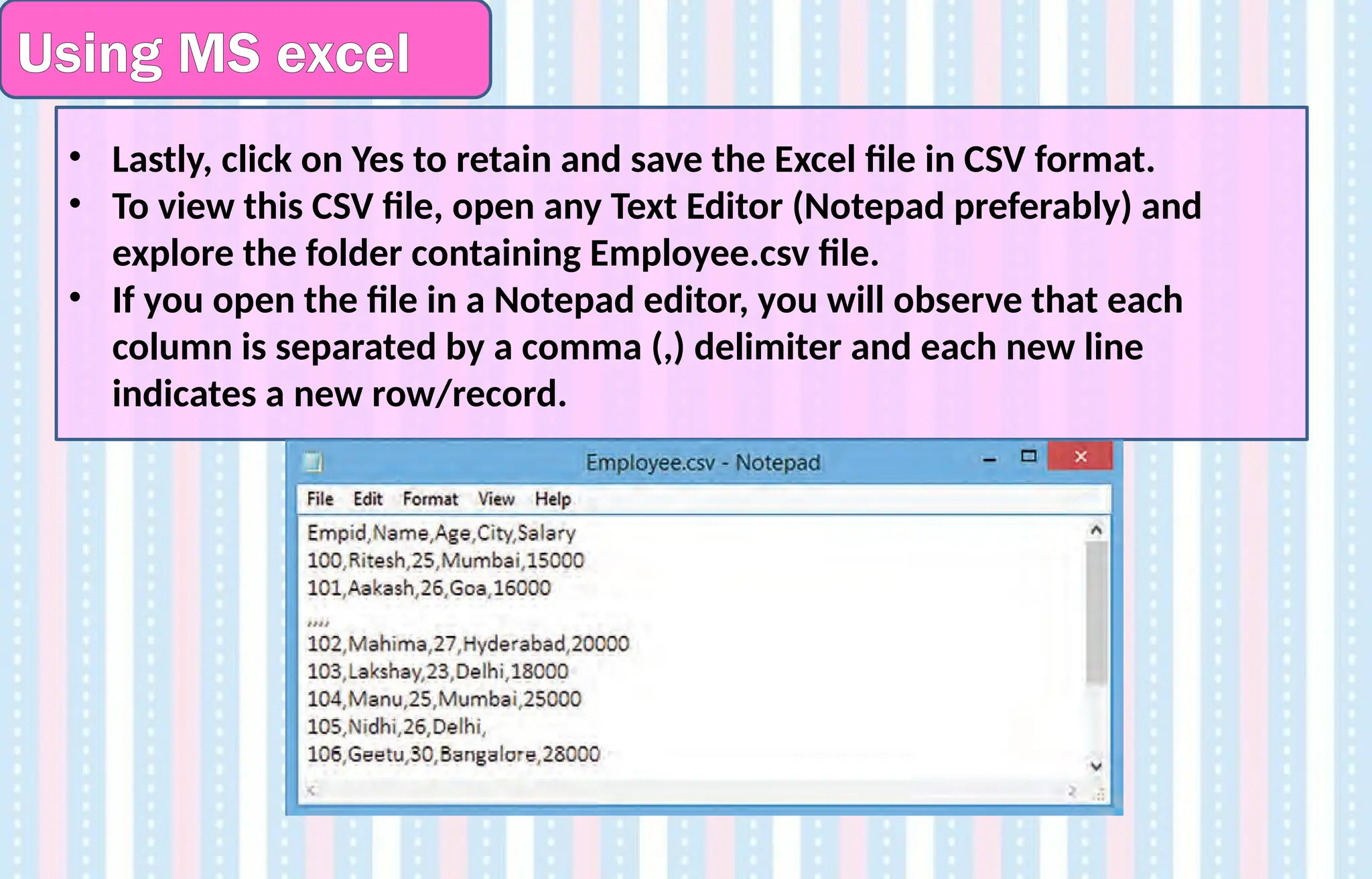 Using MS excel
• Lastly, click on Yes to retain and save the Excel file in CSV format.
• To view this CSV file, open any Text Editor (Notepad preferably) and
explore the folder containing Employee.csv file.
• If you open the file in a Notepad editor, you will observe that each
column is separated by a comma (,) delimiter and each new line
indicates a new row/record.
 