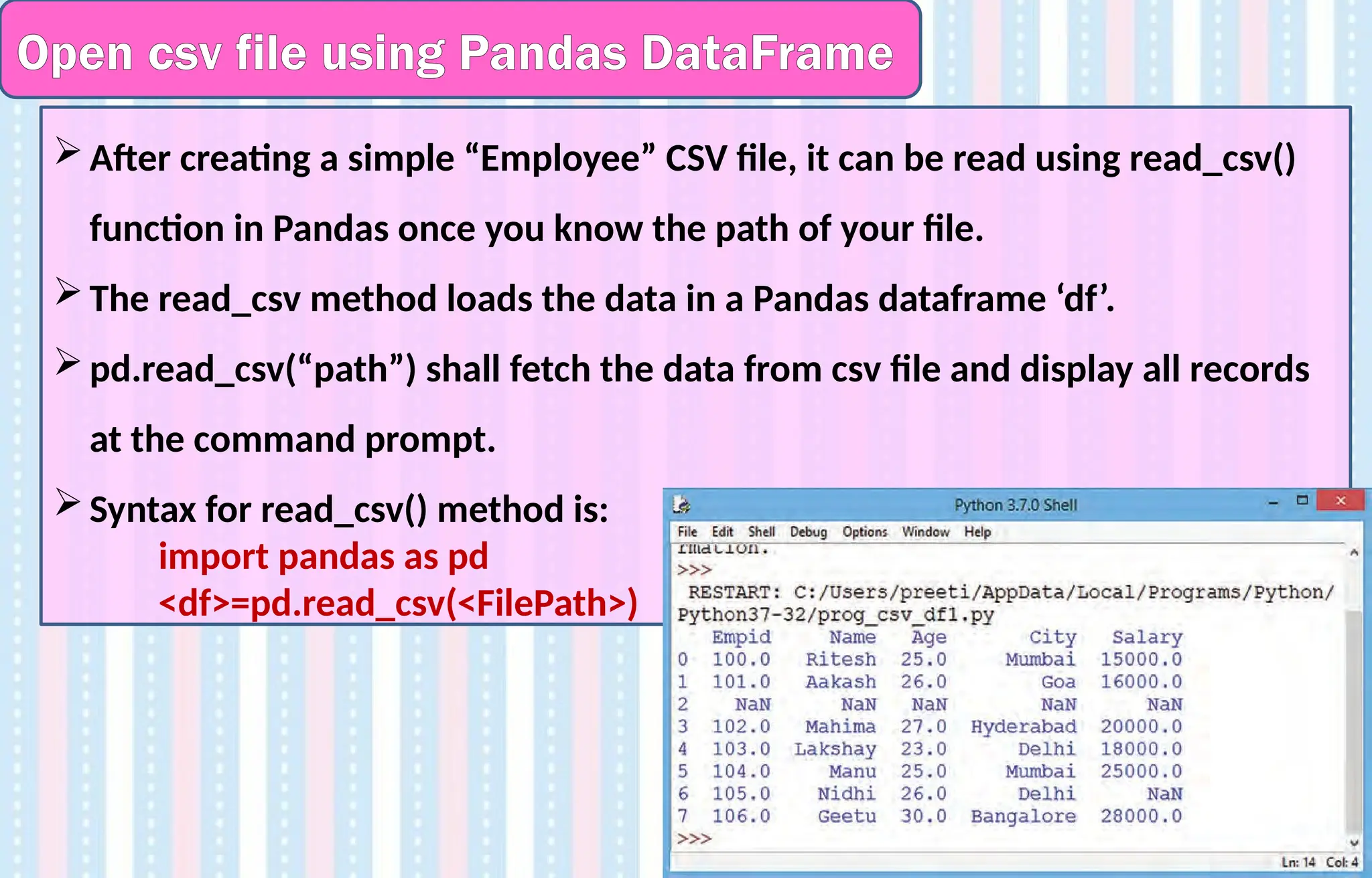 Open csv file using Pandas DataFrame
After creating a simple “Employee” CSV file, it can be read using read_csv()
function in Pandas once you know the path of your file.
The read_csv method loads the data in a Pandas dataframe ‘df’.
pd.read_csv(“path”) shall fetch the data from csv file and display all records
at the command prompt.
Syntax for read_csv() method is:
import pandas as pd
<df>=pd.read_csv(<FilePath>)
 