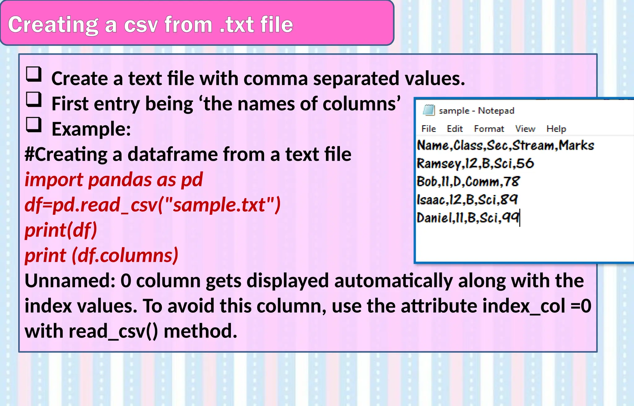Creating a csv from .txt file
 Create a text file with comma separated values.
 First entry being ‘the names of columns’
 Example:
#Creating a dataframe from a text file
import pandas as pd
df=pd.read_csv("sample.txt")
print(df)
print (df.columns)
Unnamed: 0 column gets displayed automatically along with the
index values. To avoid this column, use the attribute index_col =0
with read_csv() method.
 