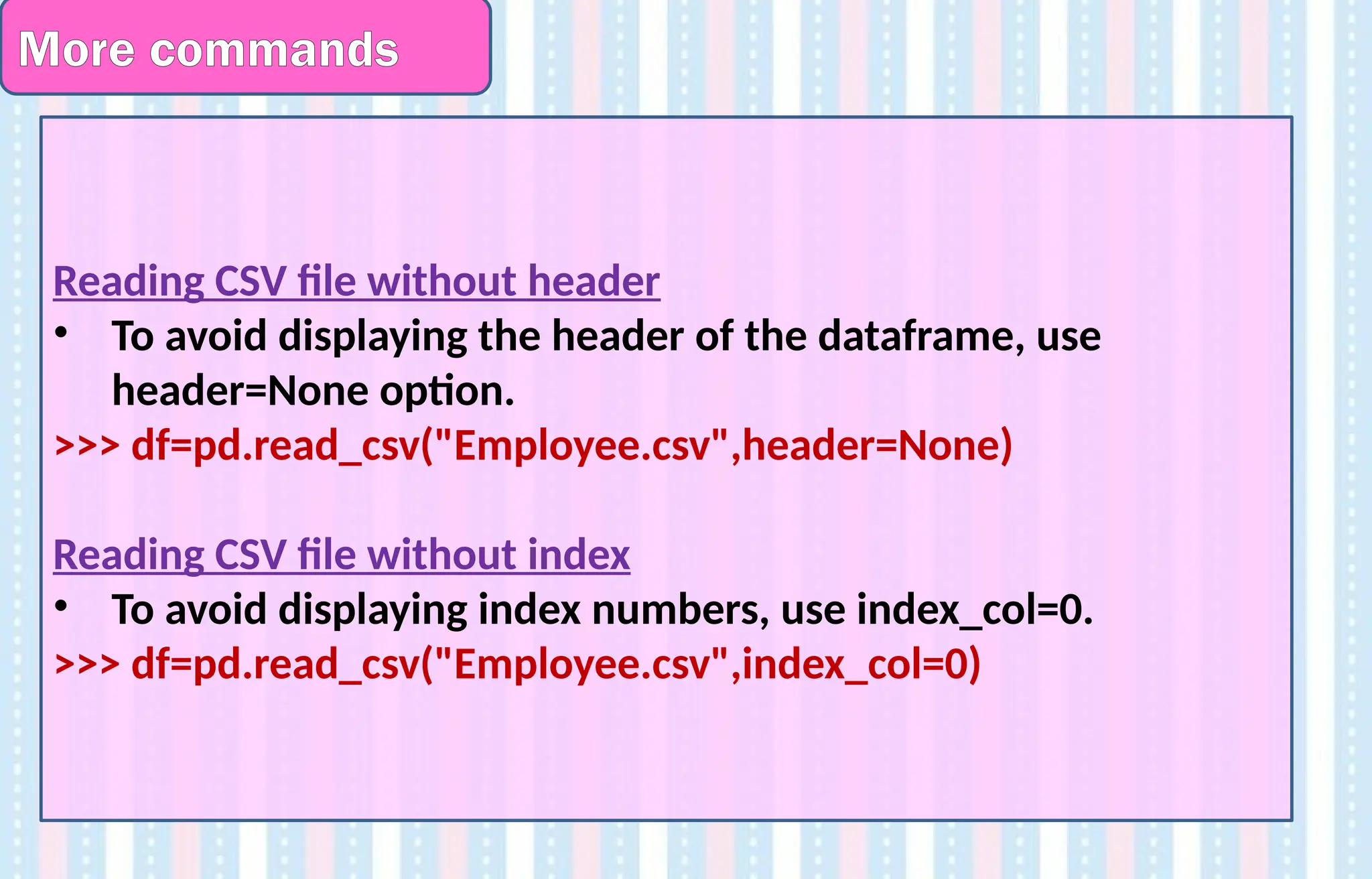More commands
Reading CSV file without header
• To avoid displaying the header of the dataframe, use
header=None option.
>>> df=pd.read_csv("Employee.csv",header=None)
Reading CSV file without index
• To avoid displaying index numbers, use index_col=0.
>>> df=pd.read_csv("Employee.csv",index_col=0)
 