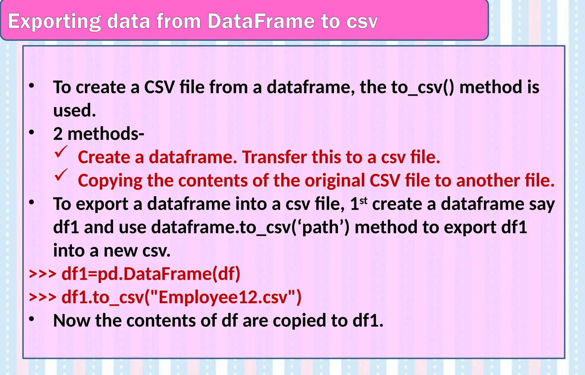 Exporting data from DataFrame to csv
• To create a CSV file from a dataframe, the to_csv() method is
used.
• 2 methods-
 Create a dataframe. Transfer this to a csv file.
 Copying the contents of the original CSV file to another file.
• To export a dataframe into a csv file, 1st
create a dataframe say
df1 and use dataframe.to_csv(‘path’) method to export df1
into a new csv.
>>> df1=pd.DataFrame(df)
>>> df1.to_csv("Employee12.csv")
• Now the contents of df are copied to df1.
 