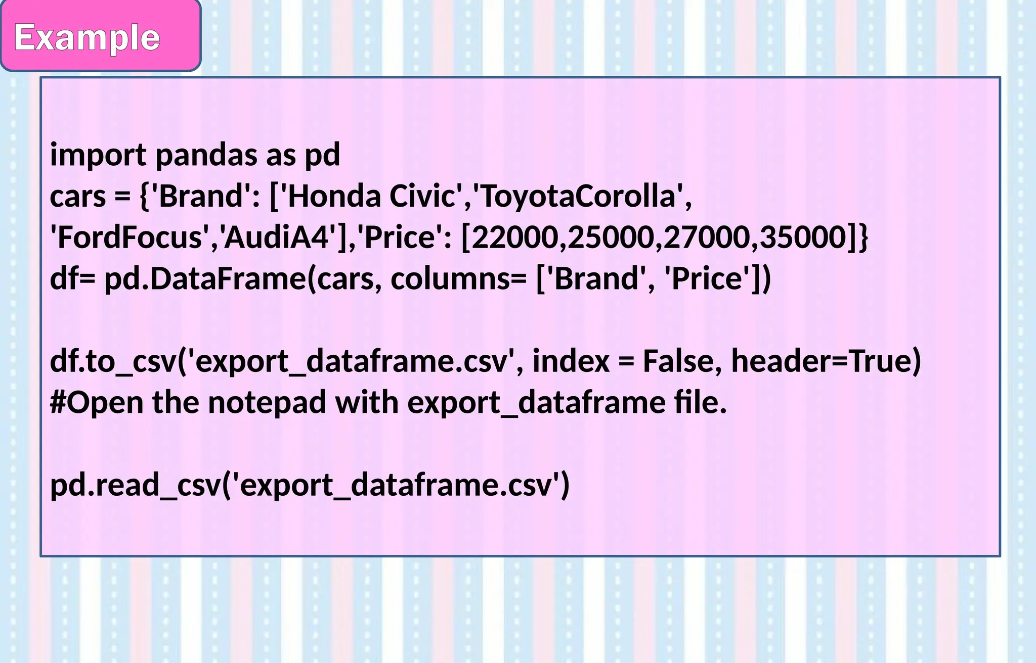 Example
import pandas as pd
cars = {'Brand': ['Honda Civic','ToyotaCorolla',
'FordFocus','AudiA4'],'Price': [22000,25000,27000,35000]}
df= pd.DataFrame(cars, columns= ['Brand', 'Price'])
df.to_csv('export_dataframe.csv', index = False, header=True)
#Open the notepad with export_dataframe file.
pd.read_csv('export_dataframe.csv')
 