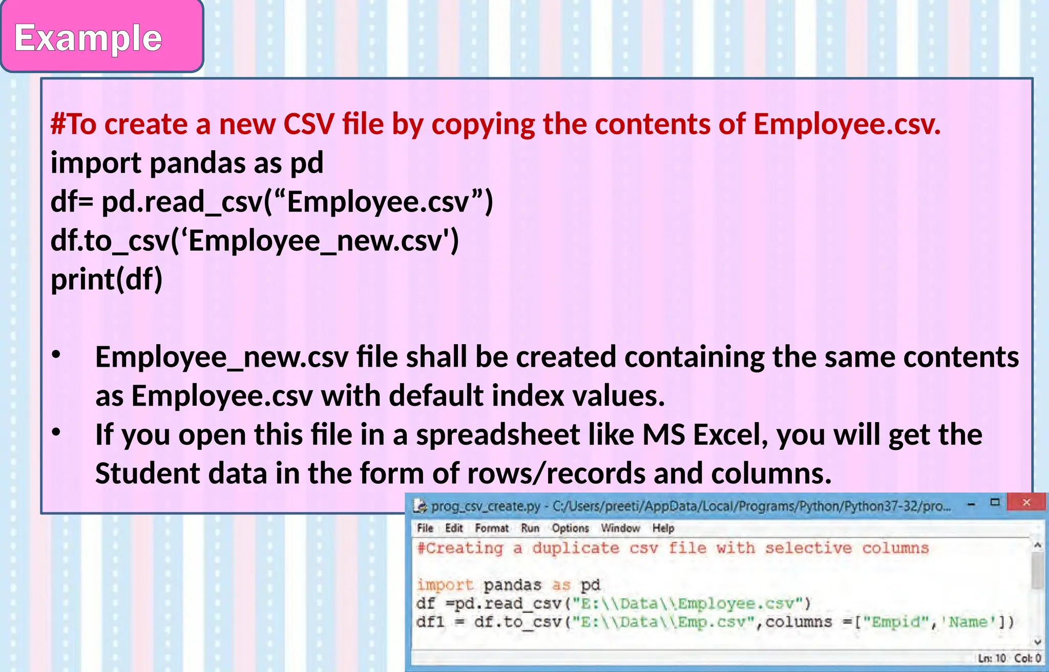 Example
#To create a new CSV file by copying the contents of Employee.csv.
import pandas as pd
df= pd.read_csv(“Employee.csv”)
df.to_csv(‘Employee_new.csv')
print(df)
• Employee_new.csv file shall be created containing the same contents
as Employee.csv with default index values.
• If you open this file in a spreadsheet like MS Excel, you will get the
Student data in the form of rows/records and columns.
 