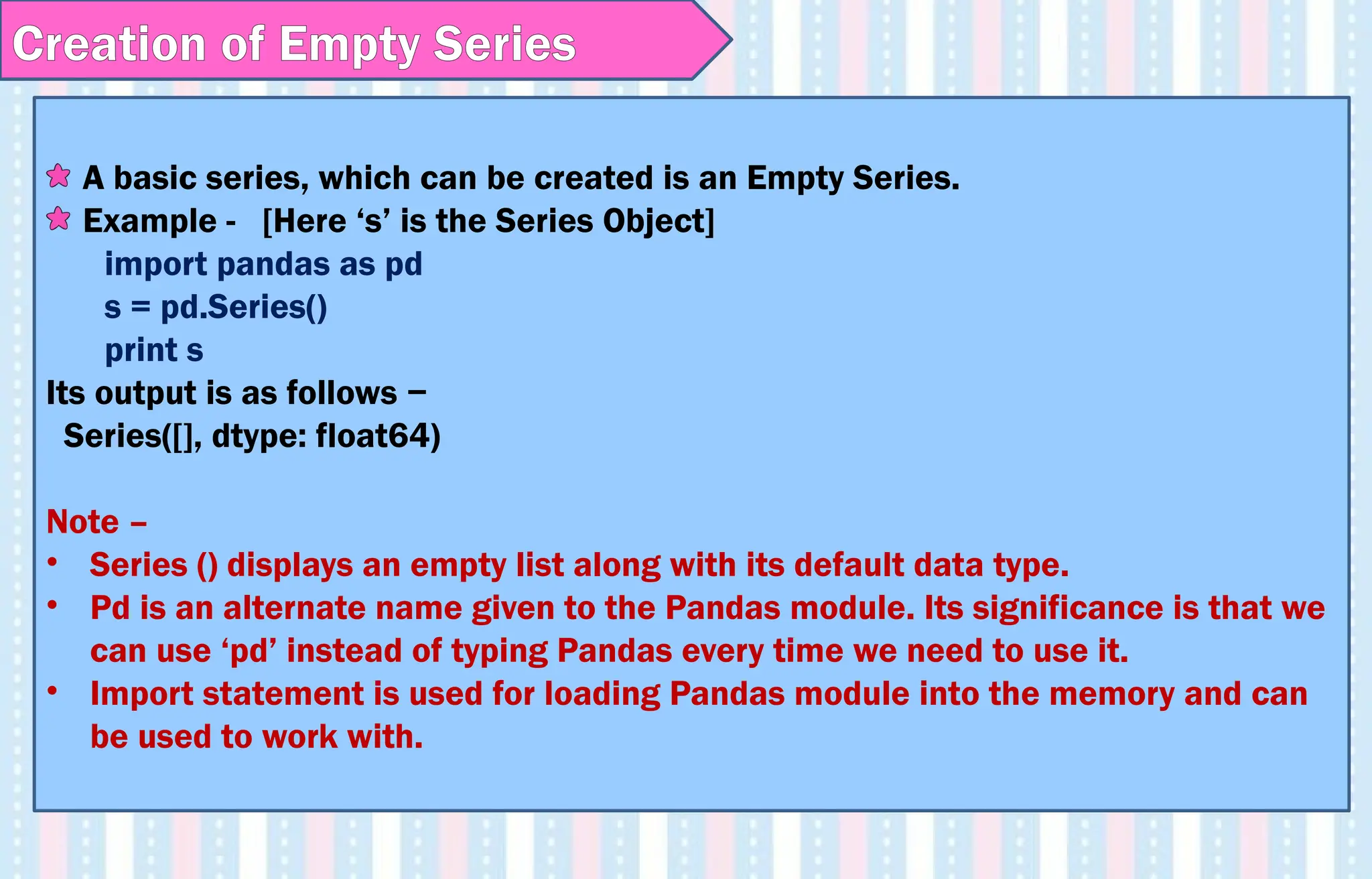A basic series, which can be created is an Empty Series.
Example - [Here ‘s’ is the Series Object]
import pandas as pd
s = pd.Series()
print s
Its output is as follows −
Series([], dtype: float64)
Note –
• Series () displays an empty list along with its default data type.
• Pd is an alternate name given to the Pandas module. Its significance is that we
can use ‘pd’ instead of typing Pandas every time we need to use it.
• Import statement is used for loading Pandas module into the memory and can
be used to work with.
Creation of Empty Series
 