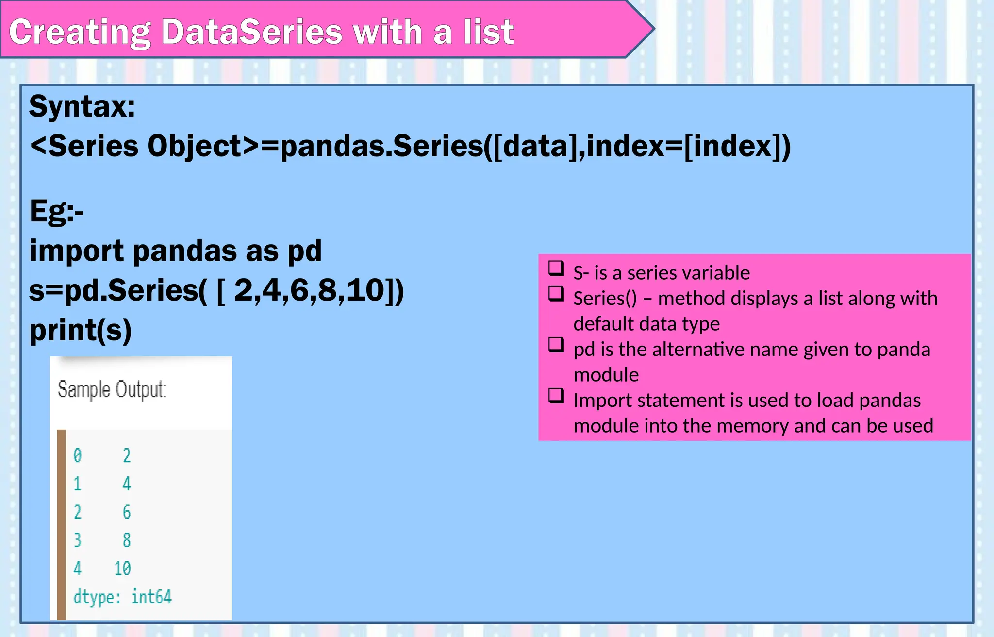 Creating DataSeries with a list
Syntax:
<Series Object>=pandas.Series([data],index=[index])
Eg:-
import pandas as pd
s=pd.Series( [ 2,4,6,8,10])
print(s)
 S- is a series variable
 Series() – method displays a list along with
default data type
 pd is the alternative name given to panda
module
 Import statement is used to load pandas
module into the memory and can be used
 