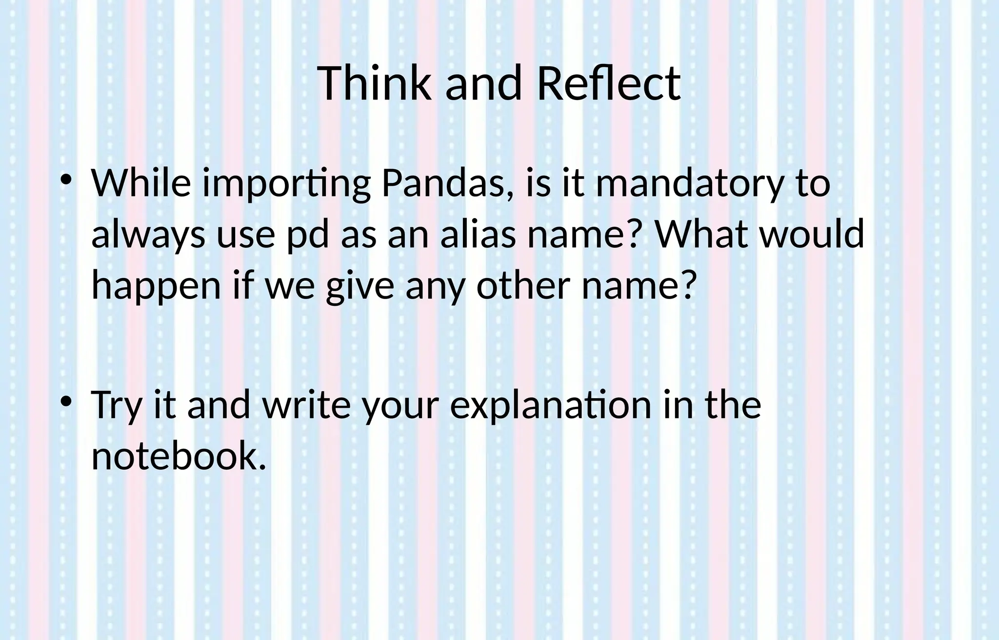 Think and Reflect
• While importing Pandas, is it mandatory to
always use pd as an alias name? What would
happen if we give any other name?
• Try it and write your explanation in the
notebook.
 