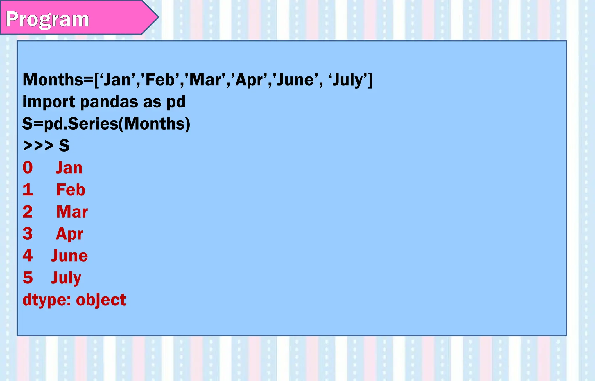 Program
Months=[‘Jan’,’Feb’,’Mar’,’Apr’,’June’, ‘July’]
import pandas as pd
S=pd.Series(Months)
>>> S
0 Jan
1 Feb
2 Mar
3 Apr
4 June
5 July
dtype: object
 