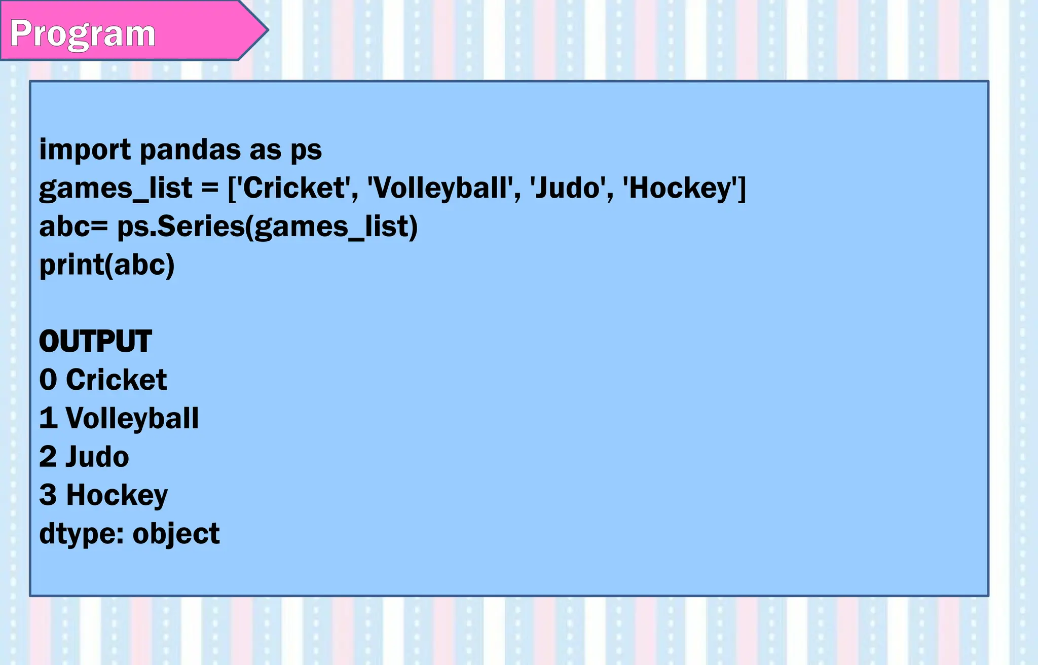 Program
import pandas as ps
games_list = ['Cricket', 'Volleyball', 'Judo', 'Hockey']
abc= ps.Series(games_list)
print(abc)
OUTPUT
0 Cricket
1 Volleyball
2 Judo
3 Hockey
dtype: object
 