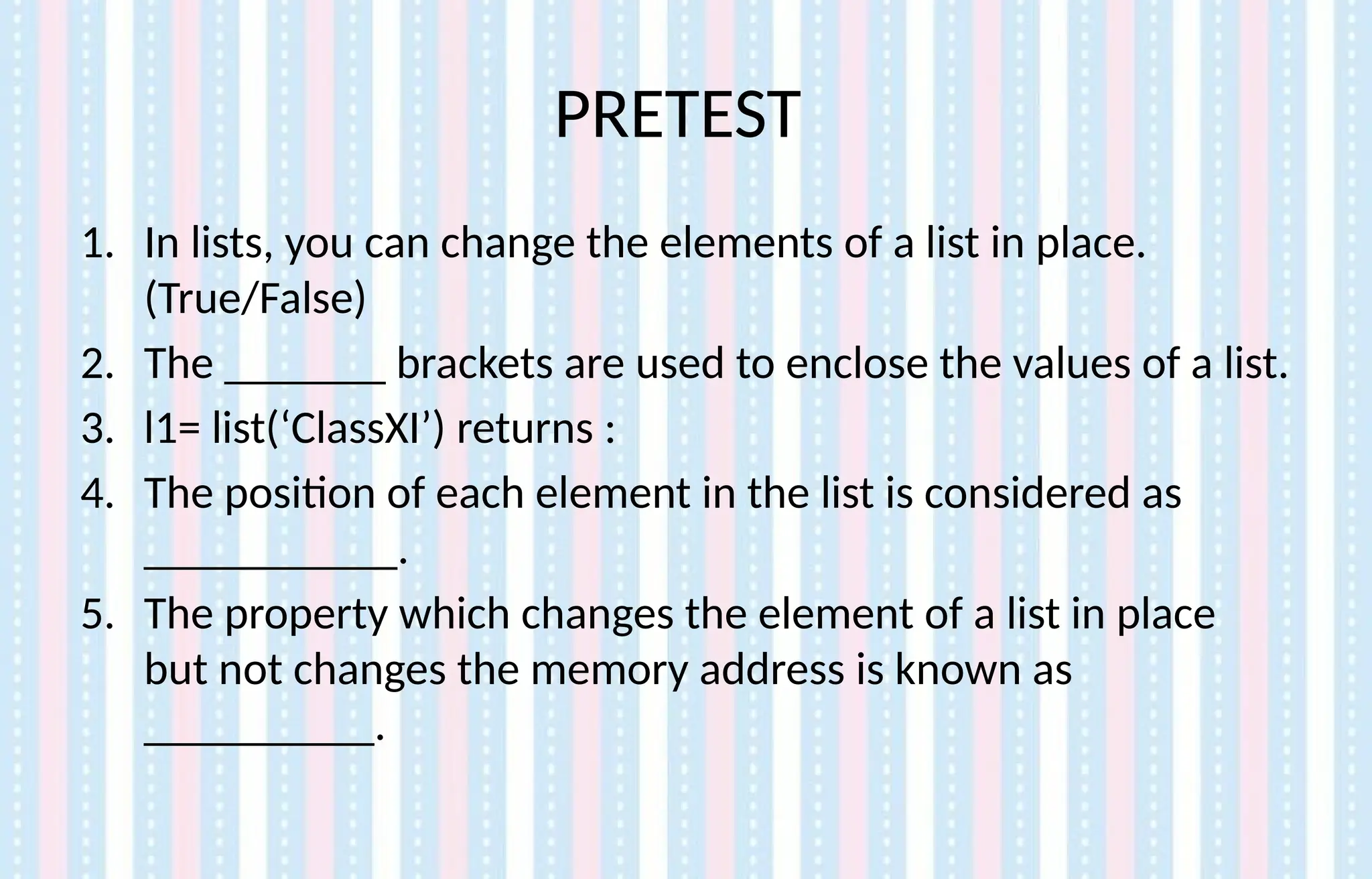 PRETEST
1. In lists, you can change the elements of a list in place.
(True/False)
2. The _______ brackets are used to enclose the values of a list.
3. l1= list(‘ClassXI’) returns :
4. The position of each element in the list is considered as
___________.
5. The property which changes the element of a list in place
but not changes the memory address is known as
__________.
 