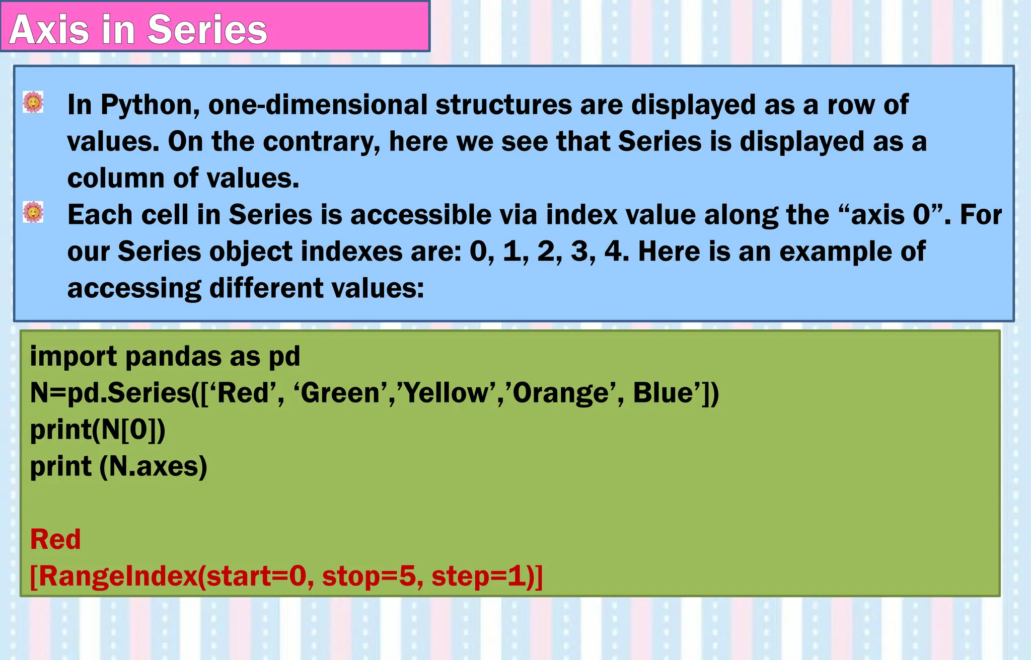 In Python, one-dimensional structures are displayed as a row of
values. On the contrary, here we see that Series is displayed as a
column of values.
Each cell in Series is accessible via index value along the “axis 0”. For
our Series object indexes are: 0, 1, 2, 3, 4. Here is an example of
accessing different values:
import pandas as pd
N=pd.Series([‘Red’, ‘Green’,’Yellow’,’Orange’, Blue’])
print(N[0])
print (N.axes)
Red
[RangeIndex(start=0, stop=5, step=1)]
Axis in Series
 