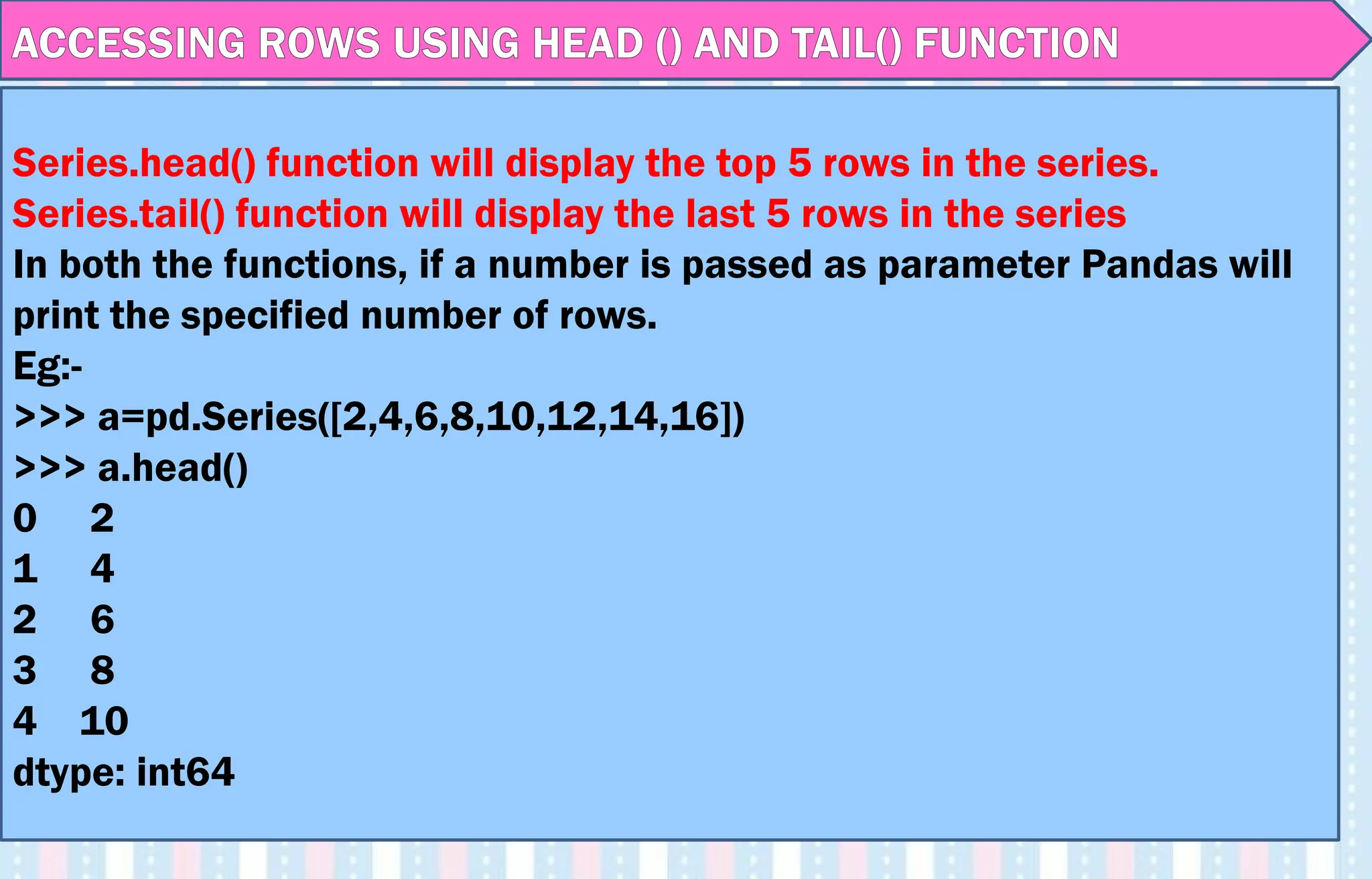 ACCESSING ROWS USING HEAD () AND TAIL() FUNCTION
Series.head() function will display the top 5 rows in the series.
Series.tail() function will display the last 5 rows in the series
In both the functions, if a number is passed as parameter Pandas will
print the specified number of rows.
Eg:-
>>> a=pd.Series([2,4,6,8,10,12,14,16])
>>> a.head()
0 2
1 4
2 6
3 8
4 10
dtype: int64
 