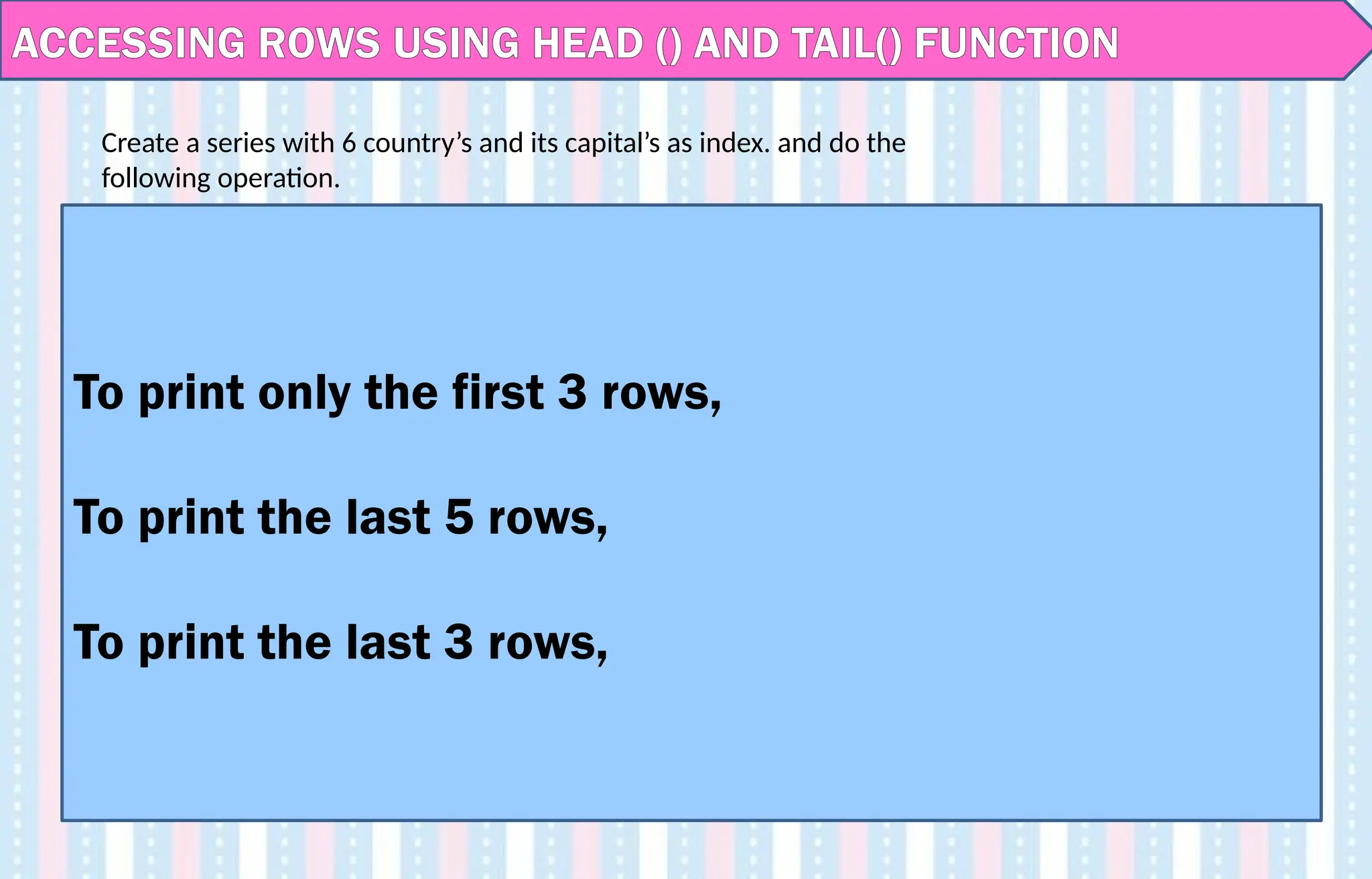 ACCESSING ROWS USING HEAD () AND TAIL() FUNCTION
To print only the first 3 rows,
To print the last 5 rows,
To print the last 3 rows,
Create a series with 6 country’s and its capital’s as index. and do the
following operation.
 
