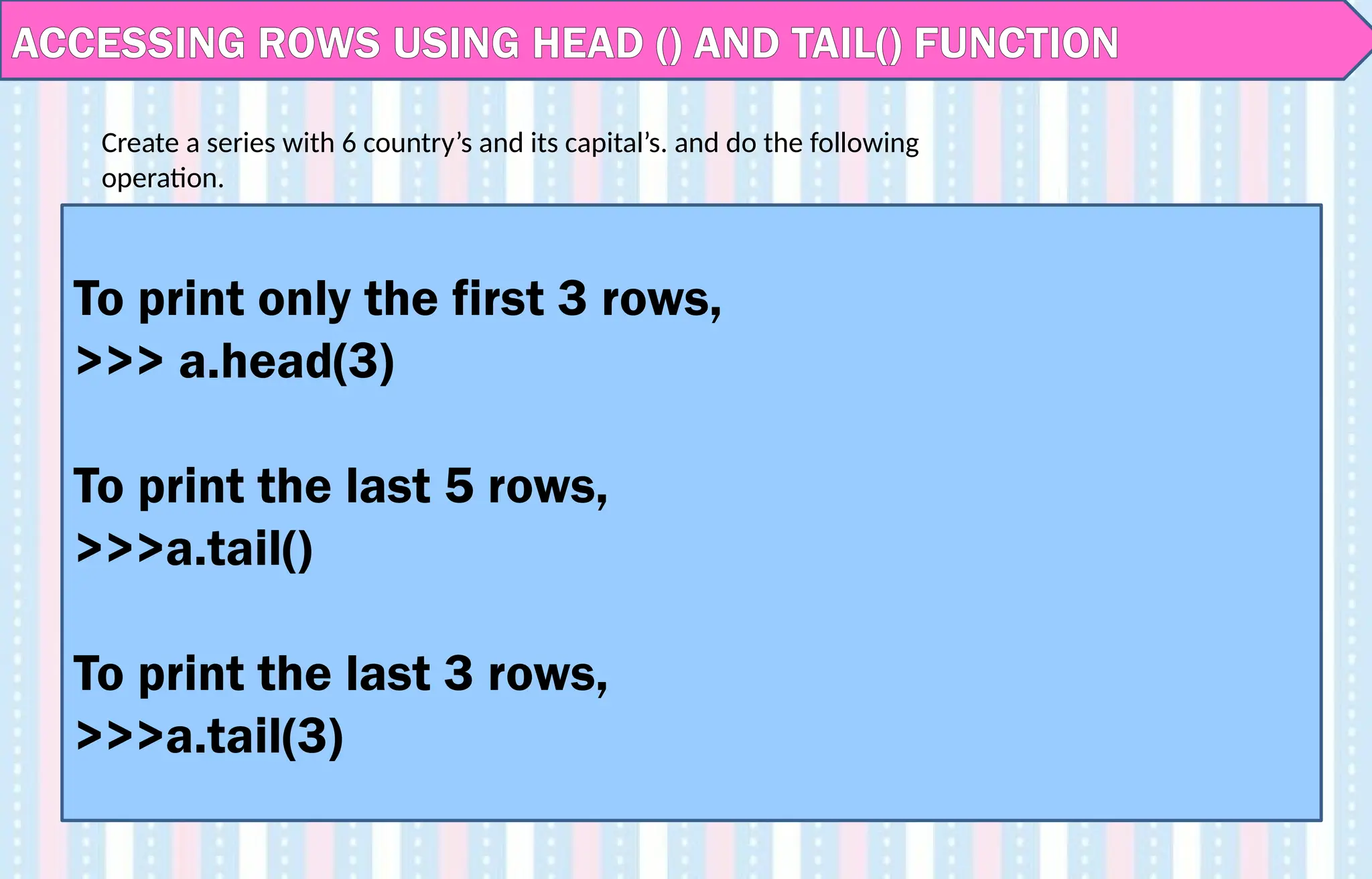 ACCESSING ROWS USING HEAD () AND TAIL() FUNCTION
To print only the first 3 rows,
>>> a.head(3)
To print the last 5 rows,
>>>a.tail()
To print the last 3 rows,
>>>a.tail(3)
Create a series with 6 country’s and its capital’s. and do the following
operation.
 
