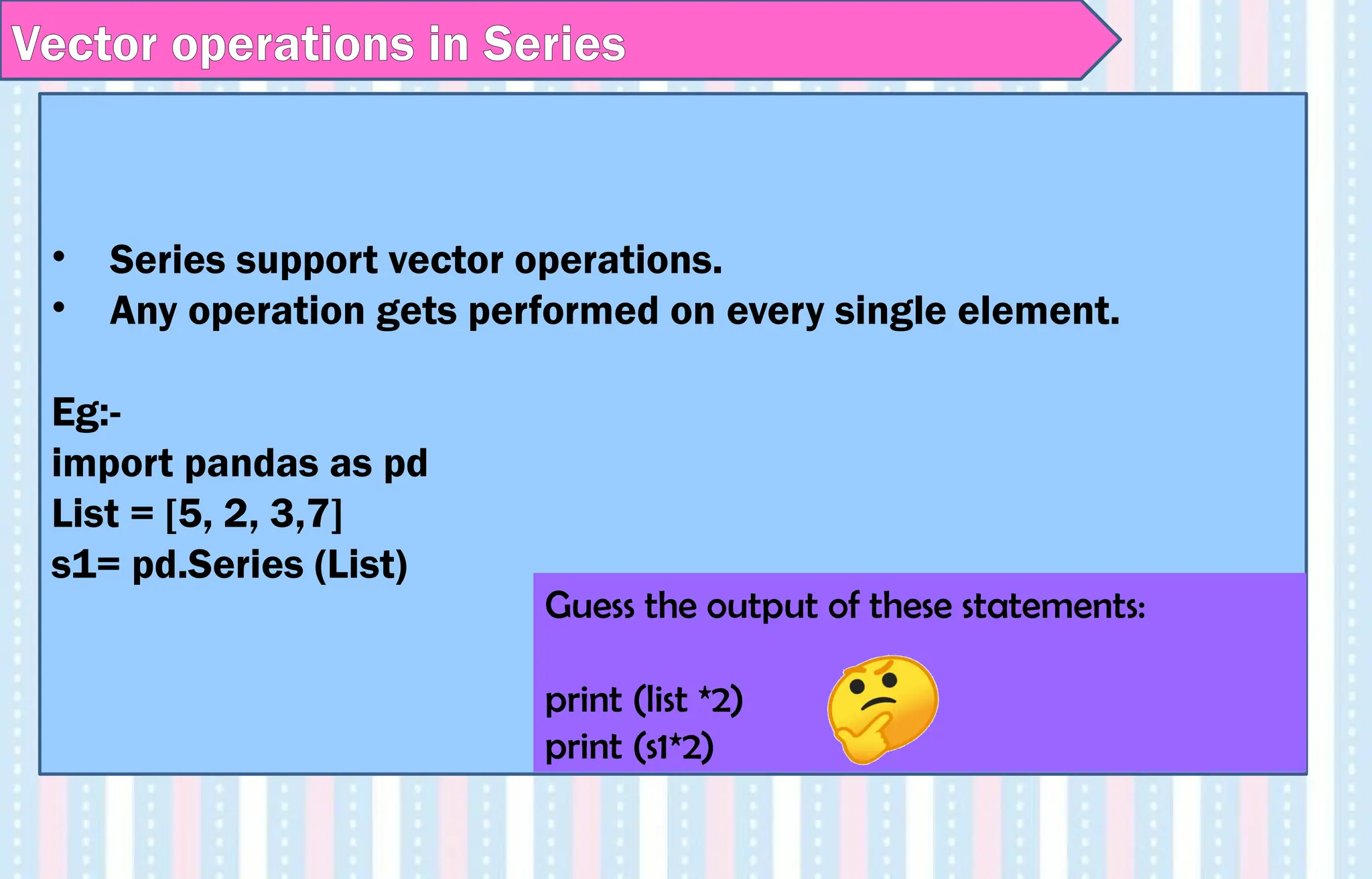 Vector operations in Series
• Series support vector operations.
• Any operation gets performed on every single element.
Eg:-
import pandas as pd
List = [5, 2, 3,7]
s1= pd.Series (List)
Guess the output of these statements:
print (list *2)
print (s1*2)
 