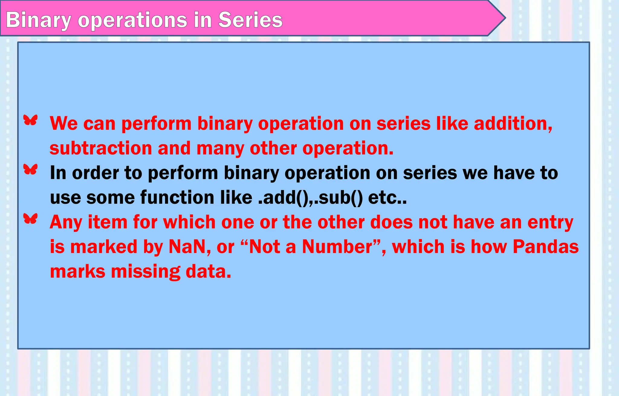 Binary operations in Series
We can perform binary operation on series like addition,
subtraction and many other operation.
In order to perform binary operation on series we have to
use some function like .add(),.sub() etc..
Any item for which one or the other does not have an entry
is marked by NaN, or “Not a Number”, which is how Pandas
marks missing data.
 