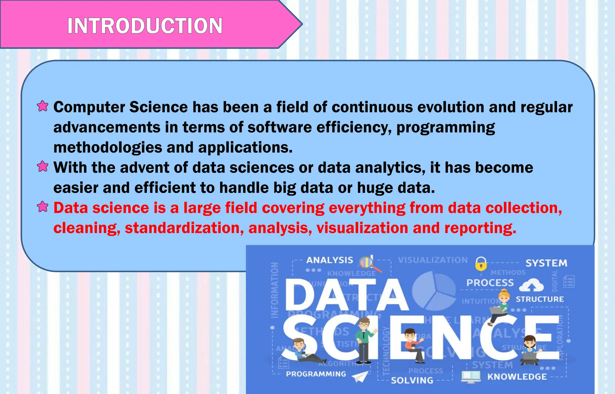 Computer Science has been a field of continuous evolution and regular
advancements in terms of software efficiency, programming
methodologies and applications.
With the advent of data sciences or data analytics, it has become
easier and efficient to handle big data or huge data.
Data science is a large field covering everything from data collection,
cleaning, standardization, analysis, visualization and reporting.
INTRODUCTION
 