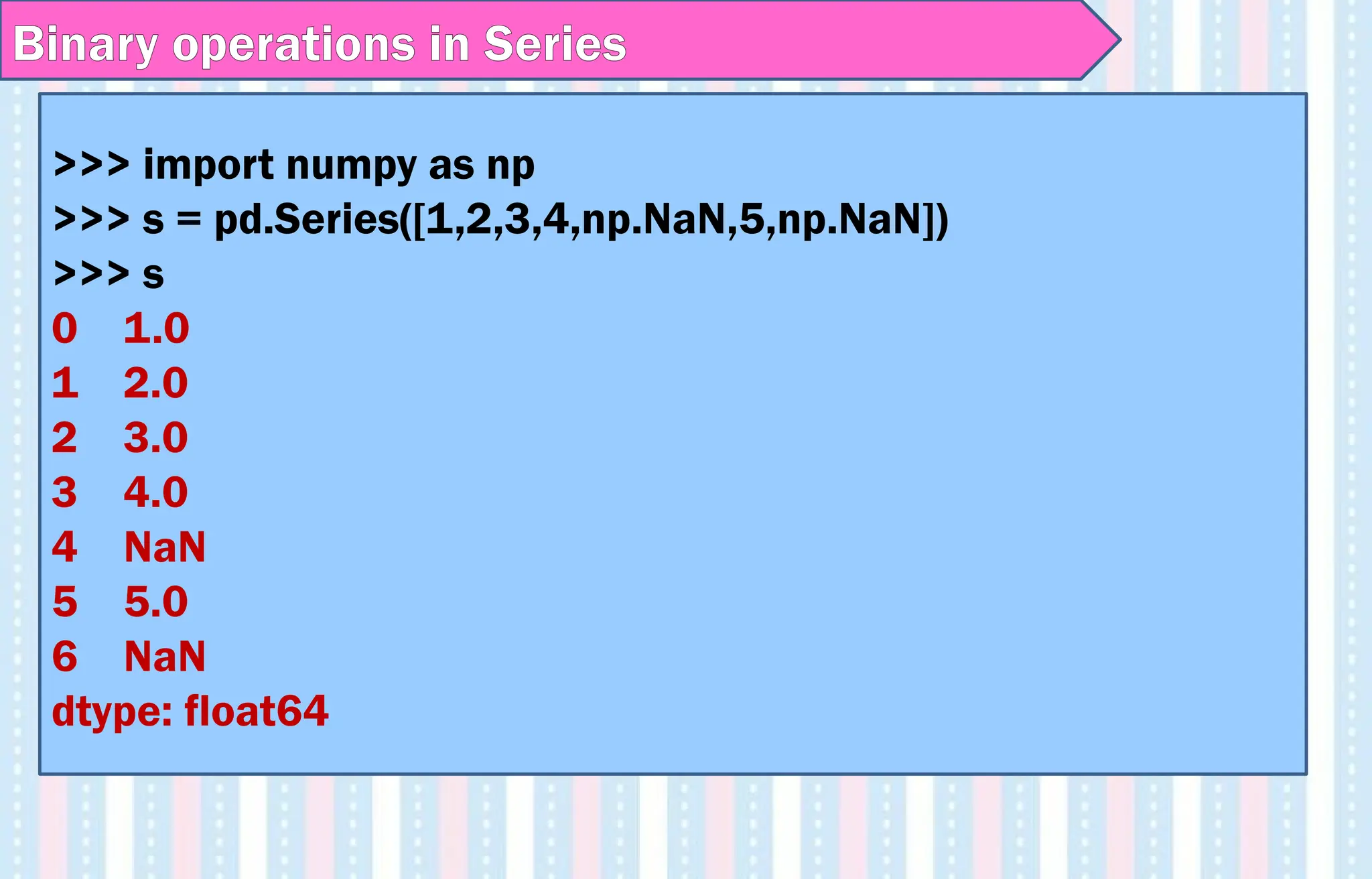Binary operations in Series
>>> import numpy as np
>>> s = pd.Series([1,2,3,4,np.NaN,5,np.NaN])
>>> s
0 1.0
1 2.0
2 3.0
3 4.0
4 NaN
5 5.0
6 NaN
dtype: float64
 