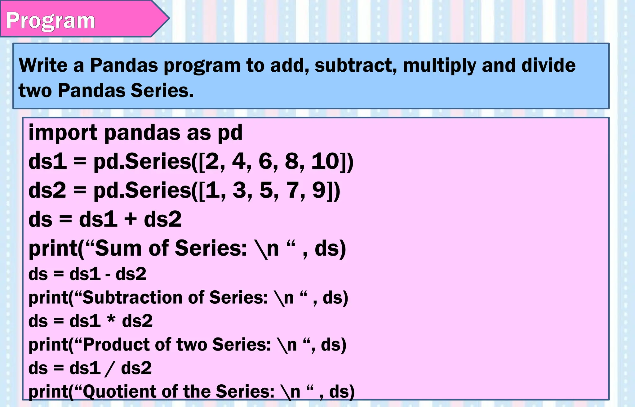 Write a Pandas program to add, subtract, multiply and divide
two Pandas Series.
Program
import pandas as pd
ds1 = pd.Series([2, 4, 6, 8, 10])
ds2 = pd.Series([1, 3, 5, 7, 9])
ds = ds1 + ds2
print(“Sum of Series: n “ , ds)
ds = ds1 - ds2
print(“Subtraction of Series: n “ , ds)
ds = ds1 * ds2
print(“Product of two Series: n “, ds)
ds = ds1 / ds2
print(“Quotient of the Series: n “ , ds)
 
