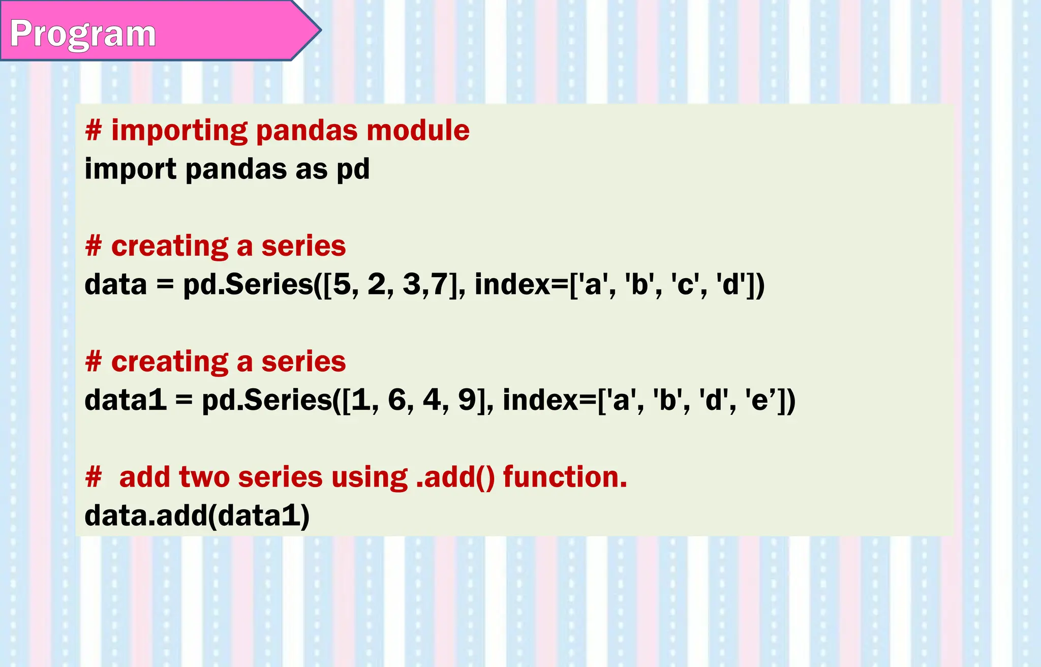 # importing pandas module
import pandas as pd
# creating a series
data = pd.Series([5, 2, 3,7], index=['a', 'b', 'c', 'd'])
# creating a series
data1 = pd.Series([1, 6, 4, 9], index=['a', 'b', 'd', 'e’])
# add two series using .add() function.
data.add(data1)
Program
 