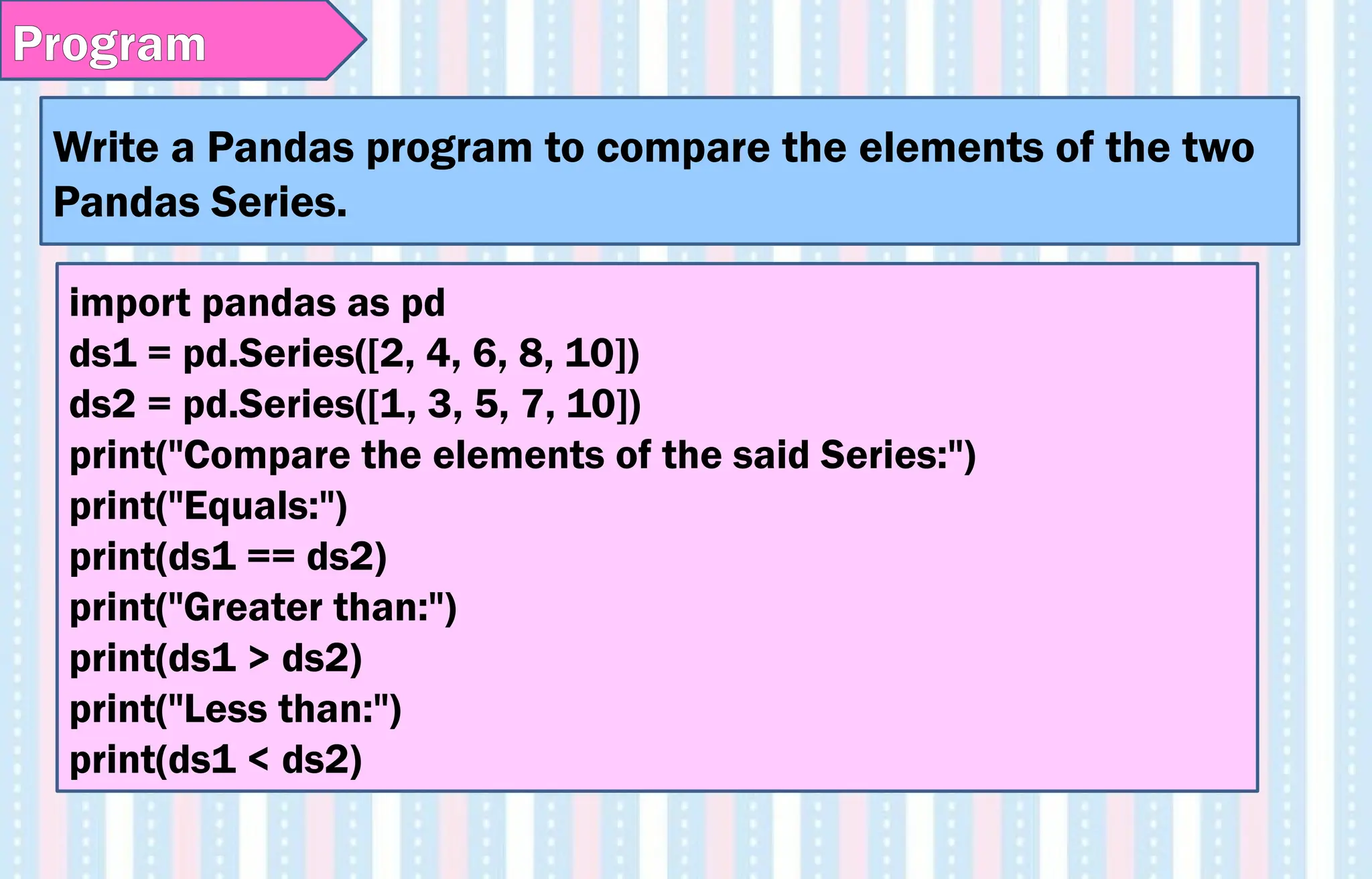 Write a Pandas program to compare the elements of the two
Pandas Series.
Program
import pandas as pd
ds1 = pd.Series([2, 4, 6, 8, 10])
ds2 = pd.Series([1, 3, 5, 7, 10])
print("Compare the elements of the said Series:")
print("Equals:")
print(ds1 == ds2)
print("Greater than:")
print(ds1 > ds2)
print("Less than:")
print(ds1 < ds2)
 