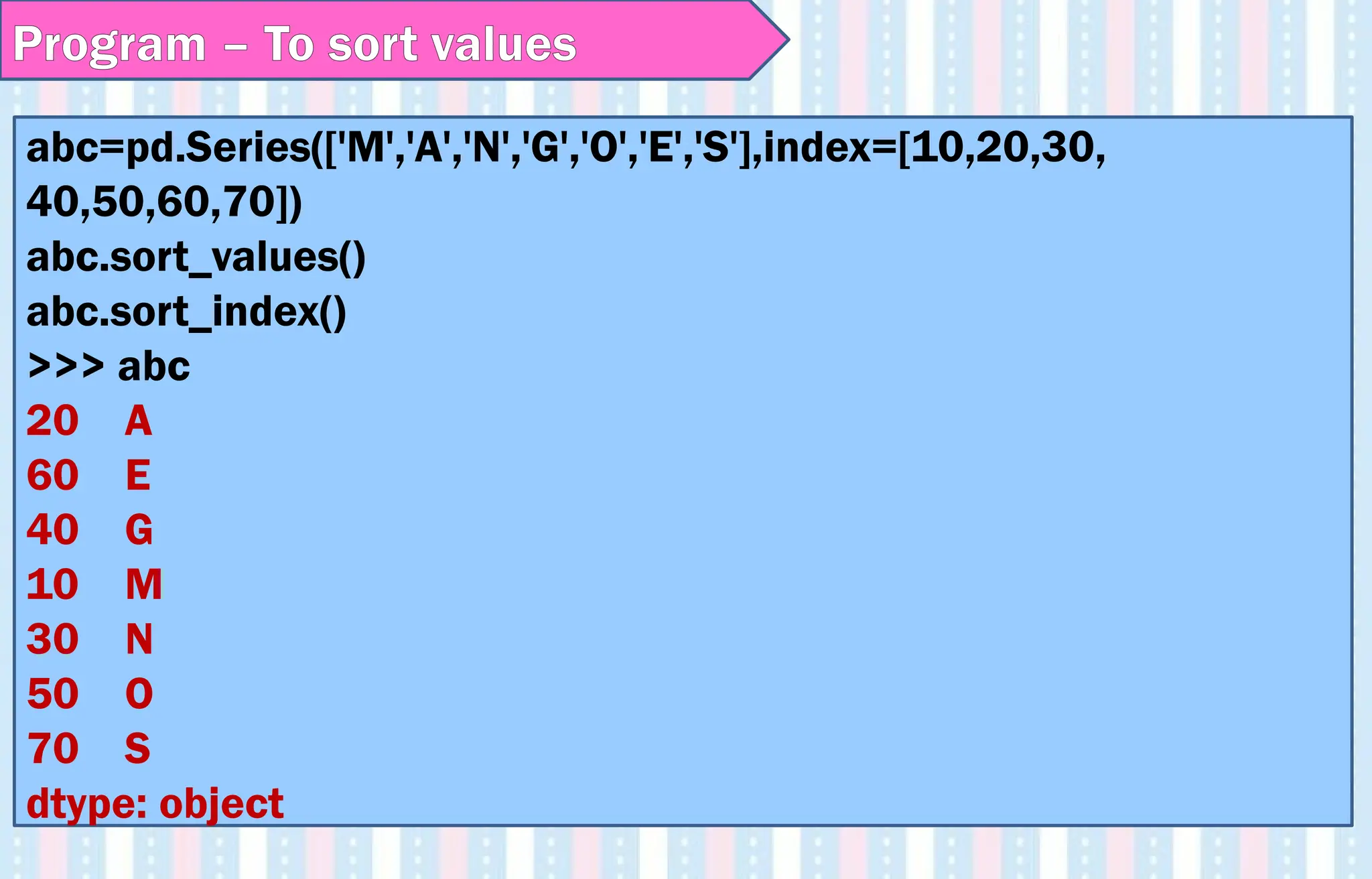 Program – To sort values
abc=pd.Series(['M','A','N','G','O','E','S'],index=[10,20,30,
40,50,60,70])
abc.sort_values()
abc.sort_index()
>>> abc
20 A
60 E
40 G
10 M
30 N
50 O
70 S
dtype: object
 